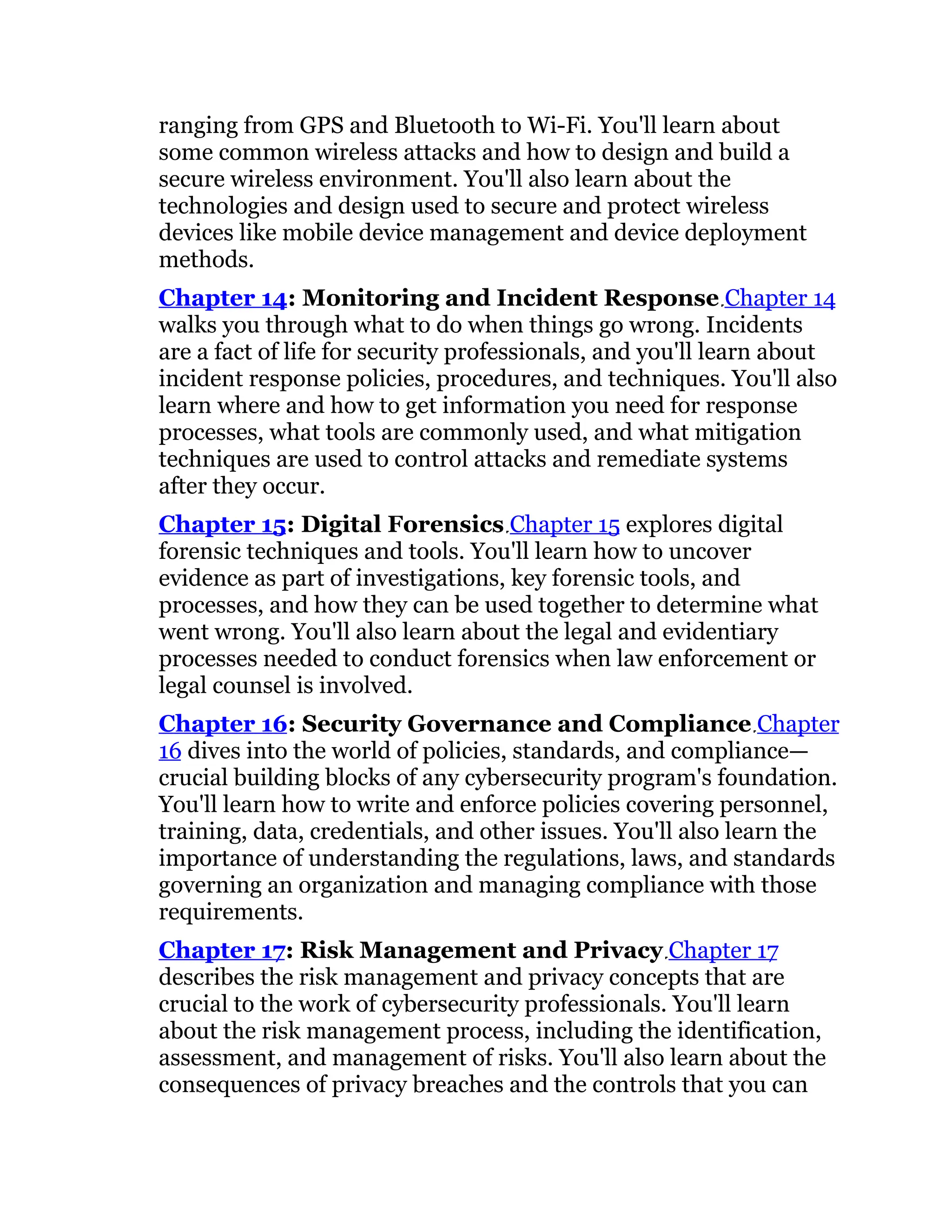 ranging from GPS and Bluetooth to Wi-Fi. You'll learn about
some common wireless attacks and how to design and build a
secure wireless environment. You'll also learn about the
technologies and design used to secure and protect wireless
devices like mobile device management and device deployment
methods.
Chapter 14: Monitoring and Incident Response Chapter 14
walks you through what to do when things go wrong. Incidents
are a fact of life for security professionals, and you'll learn about
incident response policies, procedures, and techniques. You'll also
learn where and how to get information you need for response
processes, what tools are commonly used, and what mitigation
techniques are used to control attacks and remediate systems
after they occur.
Chapter 15: Digital Forensics Chapter 15 explores digital
forensic techniques and tools. You'll learn how to uncover
evidence as part of investigations, key forensic tools, and
processes, and how they can be used together to determine what
went wrong. You'll also learn about the legal and evidentiary
processes needed to conduct forensics when law enforcement or
legal counsel is involved.
Chapter 16: Security Governance and Compliance Chapter
16 dives into the world of policies, standards, and compliance—
crucial building blocks of any cybersecurity program's foundation.
You'll learn how to write and enforce policies covering personnel,
training, data, credentials, and other issues. You'll also learn the
importance of understanding the regulations, laws, and standards
governing an organization and managing compliance with those
requirements.
Chapter 17: Risk Management and Privacy Chapter 17
describes the risk management and privacy concepts that are
crucial to the work of cybersecurity professionals. You'll learn
about the risk management process, including the identification,
assessment, and management of risks. You'll also learn about the
consequences of privacy breaches and the controls that you can
 