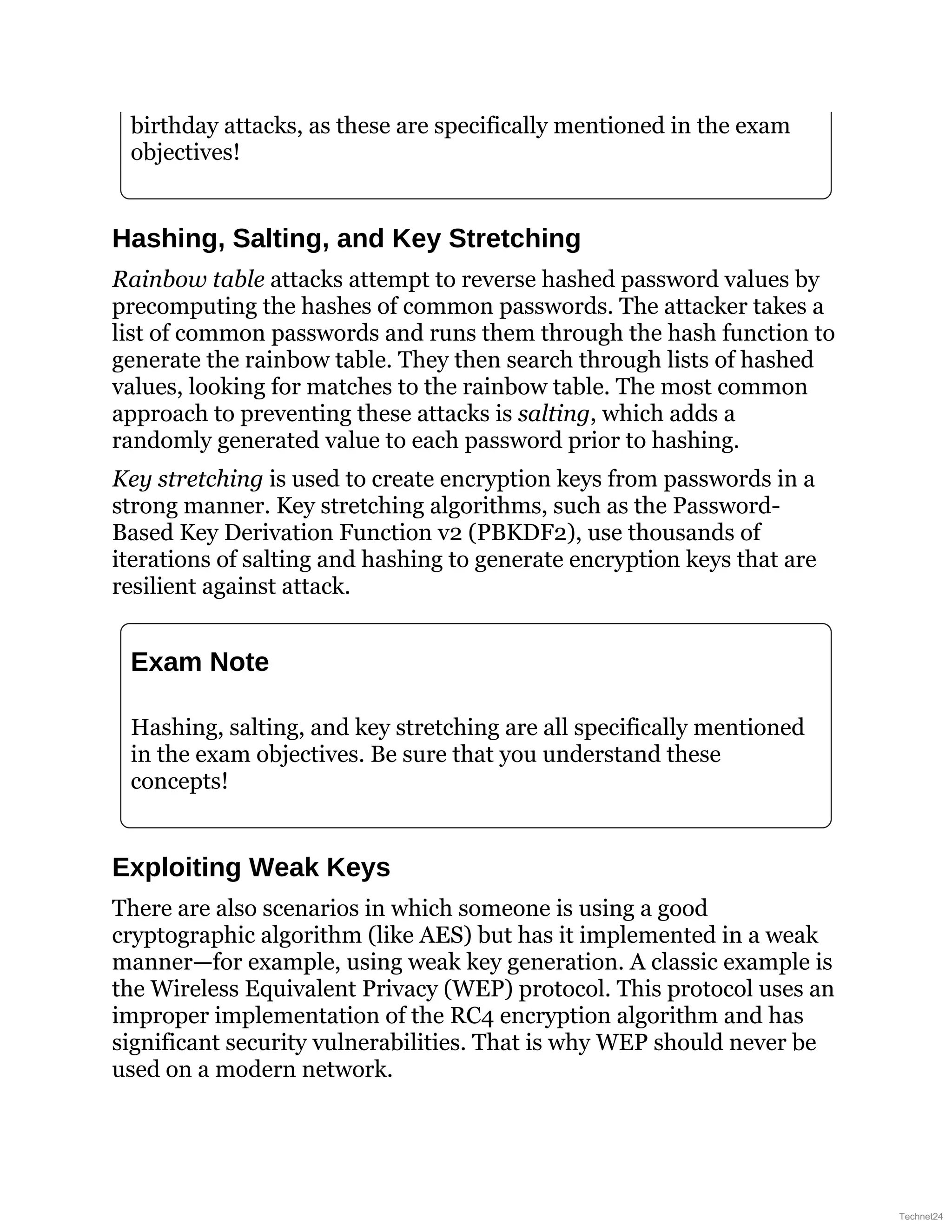 birthday attacks, as these are specifically mentioned in the exam
objectives!
Hashing, Salting, and Key Stretching
Rainbow table attacks attempt to reverse hashed password values by
precomputing the hashes of common passwords. The attacker takes a
list of common passwords and runs them through the hash function to
generate the rainbow table. They then search through lists of hashed
values, looking for matches to the rainbow table. The most common
approach to preventing these attacks is salting, which adds a
randomly generated value to each password prior to hashing.
Key stretching is used to create encryption keys from passwords in a
strong manner. Key stretching algorithms, such as the Password-
Based Key Derivation Function v2 (PBKDF2), use thousands of
iterations of salting and hashing to generate encryption keys that are
resilient against attack.
Exam Note
Hashing, salting, and key stretching are all specifically mentioned
in the exam objectives. Be sure that you understand these
concepts!
Exploiting Weak Keys
There are also scenarios in which someone is using a good
cryptographic algorithm (like AES) but has it implemented in a weak
manner—for example, using weak key generation. A classic example is
the Wireless Equivalent Privacy (WEP) protocol. This protocol uses an
improper implementation of the RC4 encryption algorithm and has
significant security vulnerabilities. That is why WEP should never be
used on a modern network.
Technet24
 
