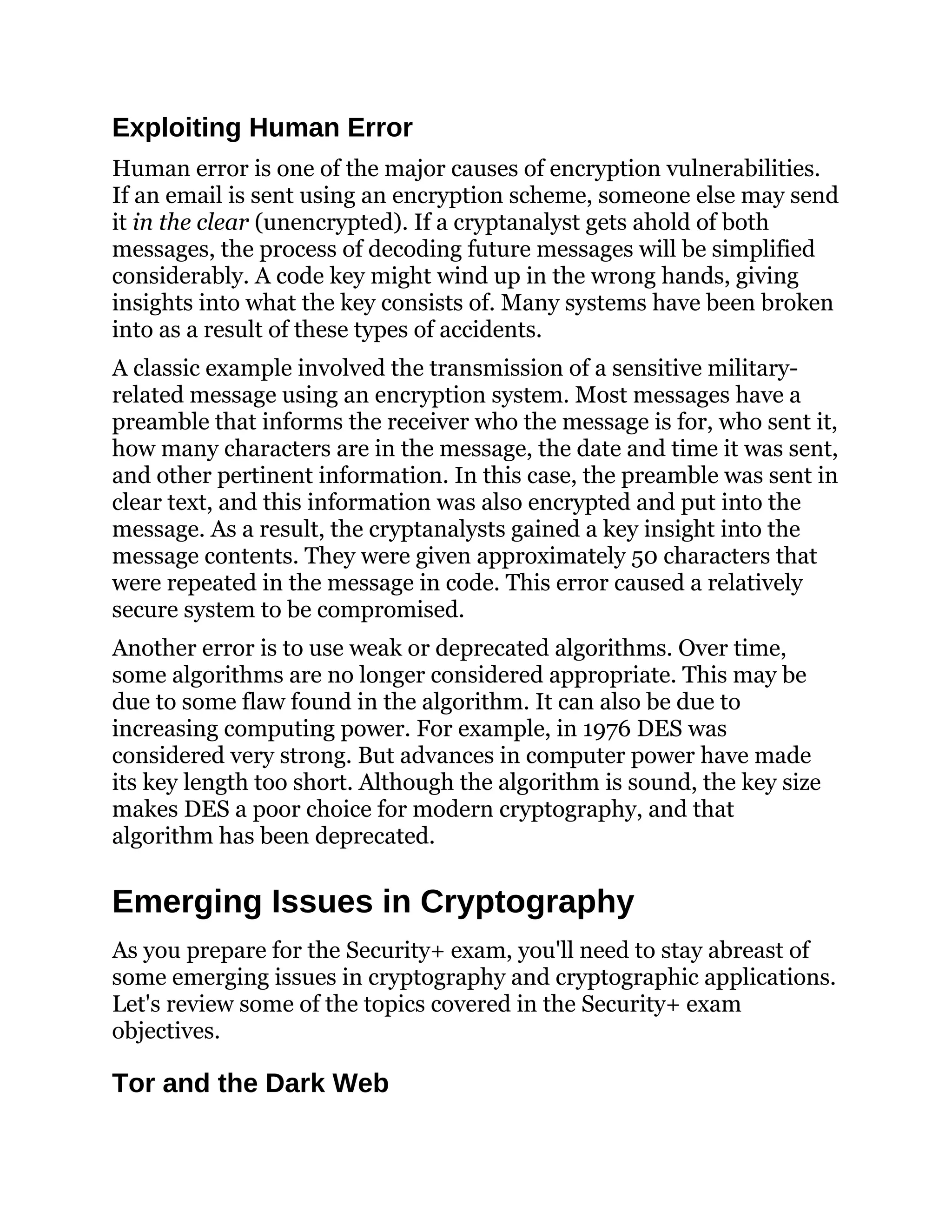 Exploiting Human Error
Human error is one of the major causes of encryption vulnerabilities.
If an email is sent using an encryption scheme, someone else may send
it in the clear (unencrypted). If a cryptanalyst gets ahold of both
messages, the process of decoding future messages will be simplified
considerably. A code key might wind up in the wrong hands, giving
insights into what the key consists of. Many systems have been broken
into as a result of these types of accidents.
A classic example involved the transmission of a sensitive military-
related message using an encryption system. Most messages have a
preamble that informs the receiver who the message is for, who sent it,
how many characters are in the message, the date and time it was sent,
and other pertinent information. In this case, the preamble was sent in
clear text, and this information was also encrypted and put into the
message. As a result, the cryptanalysts gained a key insight into the
message contents. They were given approximately 50 characters that
were repeated in the message in code. This error caused a relatively
secure system to be compromised.
Another error is to use weak or deprecated algorithms. Over time,
some algorithms are no longer considered appropriate. This may be
due to some flaw found in the algorithm. It can also be due to
increasing computing power. For example, in 1976 DES was
considered very strong. But advances in computer power have made
its key length too short. Although the algorithm is sound, the key size
makes DES a poor choice for modern cryptography, and that
algorithm has been deprecated.
Emerging Issues in Cryptography
As you prepare for the Security+ exam, you'll need to stay abreast of
some emerging issues in cryptography and cryptographic applications.
Let's review some of the topics covered in the Security+ exam
objectives.
Tor and the Dark Web
 