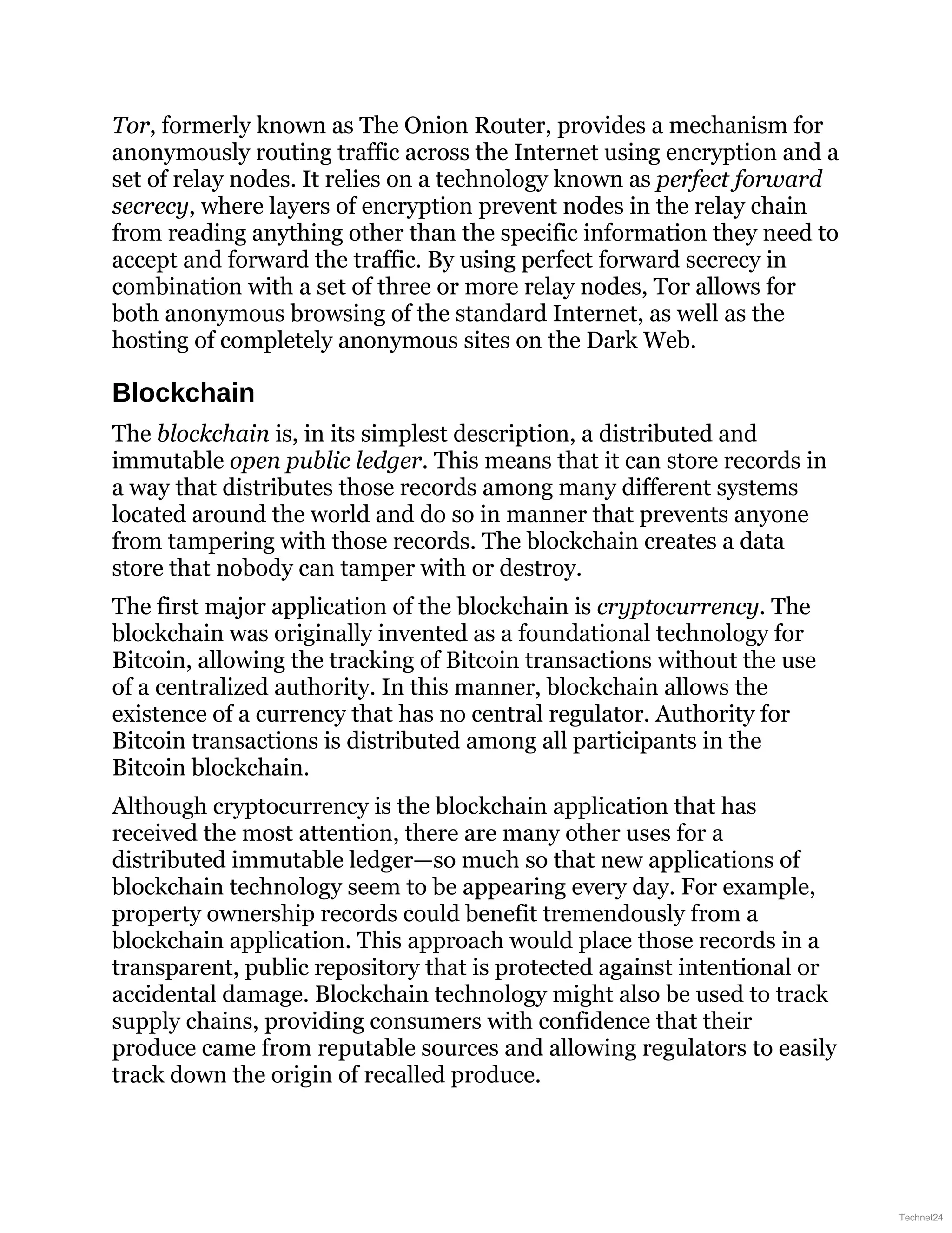 Tor, formerly known as The Onion Router, provides a mechanism for
anonymously routing traffic across the Internet using encryption and a
set of relay nodes. It relies on a technology known as perfect forward
secrecy, where layers of encryption prevent nodes in the relay chain
from reading anything other than the specific information they need to
accept and forward the traffic. By using perfect forward secrecy in
combination with a set of three or more relay nodes, Tor allows for
both anonymous browsing of the standard Internet, as well as the
hosting of completely anonymous sites on the Dark Web.
Blockchain
The blockchain is, in its simplest description, a distributed and
immutable open public ledger. This means that it can store records in
a way that distributes those records among many different systems
located around the world and do so in manner that prevents anyone
from tampering with those records. The blockchain creates a data
store that nobody can tamper with or destroy.
The first major application of the blockchain is cryptocurrency. The
blockchain was originally invented as a foundational technology for
Bitcoin, allowing the tracking of Bitcoin transactions without the use
of a centralized authority. In this manner, blockchain allows the
existence of a currency that has no central regulator. Authority for
Bitcoin transactions is distributed among all participants in the
Bitcoin blockchain.
Although cryptocurrency is the blockchain application that has
received the most attention, there are many other uses for a
distributed immutable ledger—so much so that new applications of
blockchain technology seem to be appearing every day. For example,
property ownership records could benefit tremendously from a
blockchain application. This approach would place those records in a
transparent, public repository that is protected against intentional or
accidental damage. Blockchain technology might also be used to track
supply chains, providing consumers with confidence that their
produce came from reputable sources and allowing regulators to easily
track down the origin of recalled produce.
Technet24
 