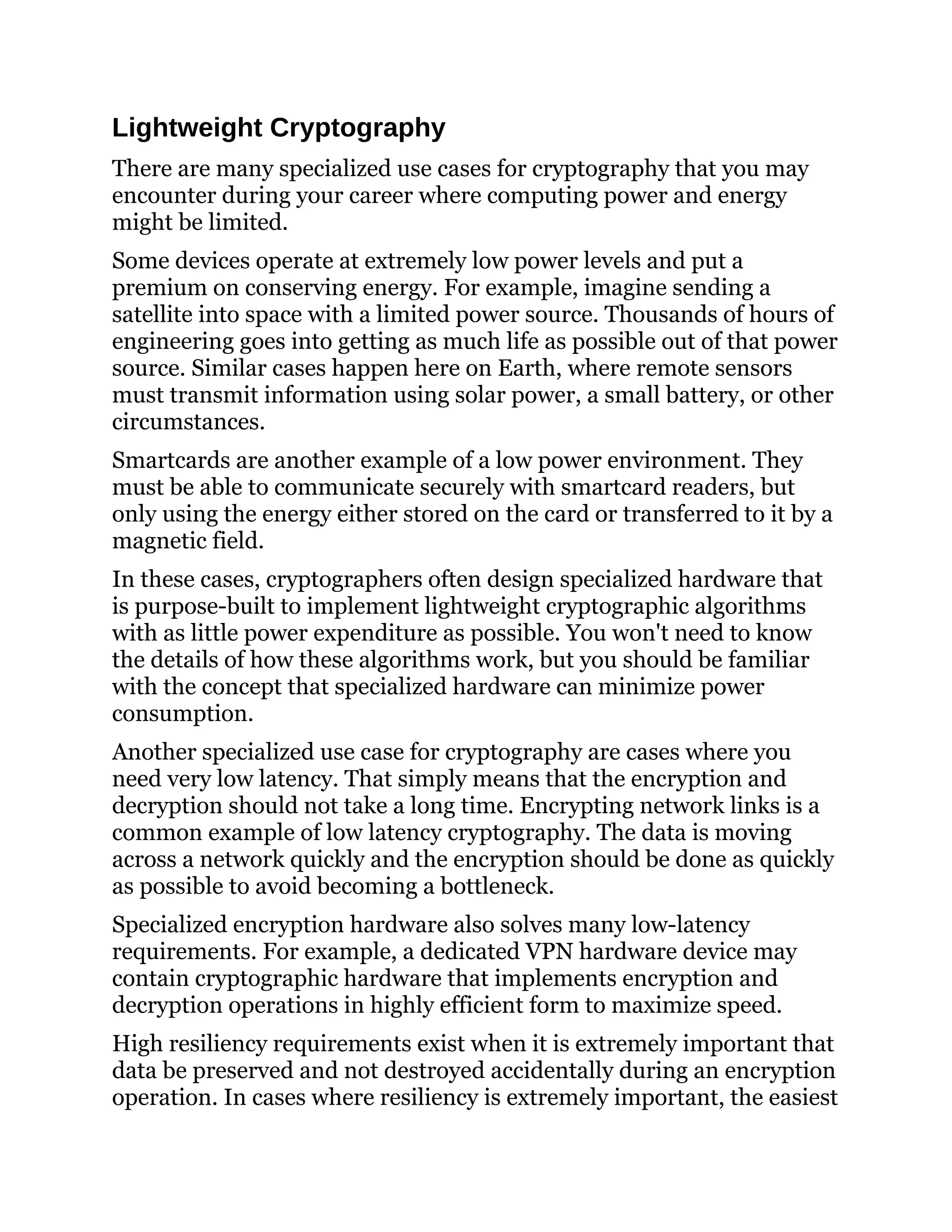 Lightweight Cryptography
There are many specialized use cases for cryptography that you may
encounter during your career where computing power and energy
might be limited.
Some devices operate at extremely low power levels and put a
premium on conserving energy. For example, imagine sending a
satellite into space with a limited power source. Thousands of hours of
engineering goes into getting as much life as possible out of that power
source. Similar cases happen here on Earth, where remote sensors
must transmit information using solar power, a small battery, or other
circumstances.
Smartcards are another example of a low power environment. They
must be able to communicate securely with smartcard readers, but
only using the energy either stored on the card or transferred to it by a
magnetic field.
In these cases, cryptographers often design specialized hardware that
is purpose-built to implement lightweight cryptographic algorithms
with as little power expenditure as possible. You won't need to know
the details of how these algorithms work, but you should be familiar
with the concept that specialized hardware can minimize power
consumption.
Another specialized use case for cryptography are cases where you
need very low latency. That simply means that the encryption and
decryption should not take a long time. Encrypting network links is a
common example of low latency cryptography. The data is moving
across a network quickly and the encryption should be done as quickly
as possible to avoid becoming a bottleneck.
Specialized encryption hardware also solves many low-latency
requirements. For example, a dedicated VPN hardware device may
contain cryptographic hardware that implements encryption and
decryption operations in highly efficient form to maximize speed.
High resiliency requirements exist when it is extremely important that
data be preserved and not destroyed accidentally during an encryption
operation. In cases where resiliency is extremely important, the easiest
 