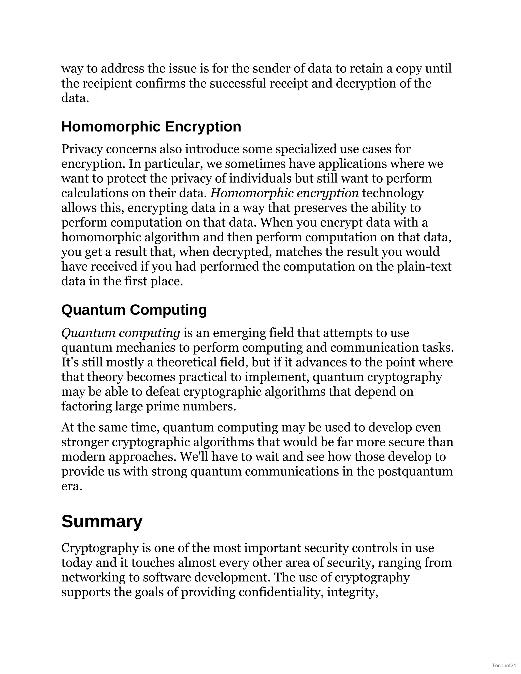 way to address the issue is for the sender of data to retain a copy until
the recipient confirms the successful receipt and decryption of the
data.
Homomorphic Encryption
Privacy concerns also introduce some specialized use cases for
encryption. In particular, we sometimes have applications where we
want to protect the privacy of individuals but still want to perform
calculations on their data. Homomorphic encryption technology
allows this, encrypting data in a way that preserves the ability to
perform computation on that data. When you encrypt data with a
homomorphic algorithm and then perform computation on that data,
you get a result that, when decrypted, matches the result you would
have received if you had performed the computation on the plain-text
data in the first place.
Quantum Computing
Quantum computing is an emerging field that attempts to use
quantum mechanics to perform computing and communication tasks.
It's still mostly a theoretical field, but if it advances to the point where
that theory becomes practical to implement, quantum cryptography
may be able to defeat cryptographic algorithms that depend on
factoring large prime numbers.
At the same time, quantum computing may be used to develop even
stronger cryptographic algorithms that would be far more secure than
modern approaches. We'll have to wait and see how those develop to
provide us with strong quantum communications in the postquantum
era.
Summary
Cryptography is one of the most important security controls in use
today and it touches almost every other area of security, ranging from
networking to software development. The use of cryptography
supports the goals of providing confidentiality, integrity,
Technet24
 