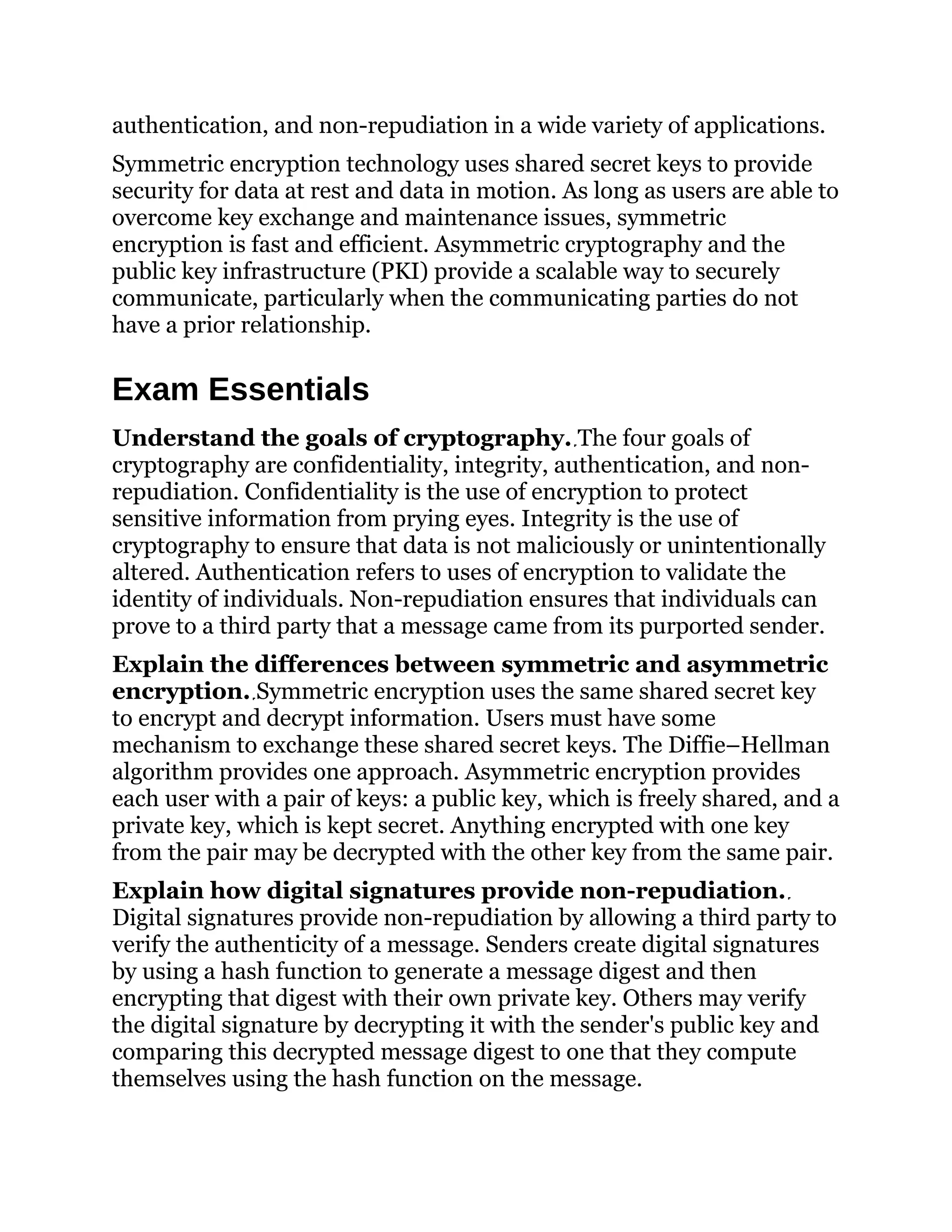 authentication, and non-repudiation in a wide variety of applications.
Symmetric encryption technology uses shared secret keys to provide
security for data at rest and data in motion. As long as users are able to
overcome key exchange and maintenance issues, symmetric
encryption is fast and efficient. Asymmetric cryptography and the
public key infrastructure (PKI) provide a scalable way to securely
communicate, particularly when the communicating parties do not
have a prior relationship.
Exam Essentials
Understand the goals of cryptography. The four goals of
cryptography are confidentiality, integrity, authentication, and non-
repudiation. Confidentiality is the use of encryption to protect
sensitive information from prying eyes. Integrity is the use of
cryptography to ensure that data is not maliciously or unintentionally
altered. Authentication refers to uses of encryption to validate the
identity of individuals. Non-repudiation ensures that individuals can
prove to a third party that a message came from its purported sender.
Explain the differences between symmetric and asymmetric
encryption. Symmetric encryption uses the same shared secret key
to encrypt and decrypt information. Users must have some
mechanism to exchange these shared secret keys. The Diffie–Hellman
algorithm provides one approach. Asymmetric encryption provides
each user with a pair of keys: a public key, which is freely shared, and a
private key, which is kept secret. Anything encrypted with one key
from the pair may be decrypted with the other key from the same pair.
Explain how digital signatures provide non-repudiation.
Digital signatures provide non-repudiation by allowing a third party to
verify the authenticity of a message. Senders create digital signatures
by using a hash function to generate a message digest and then
encrypting that digest with their own private key. Others may verify
the digital signature by decrypting it with the sender's public key and
comparing this decrypted message digest to one that they compute
themselves using the hash function on the message.
 
