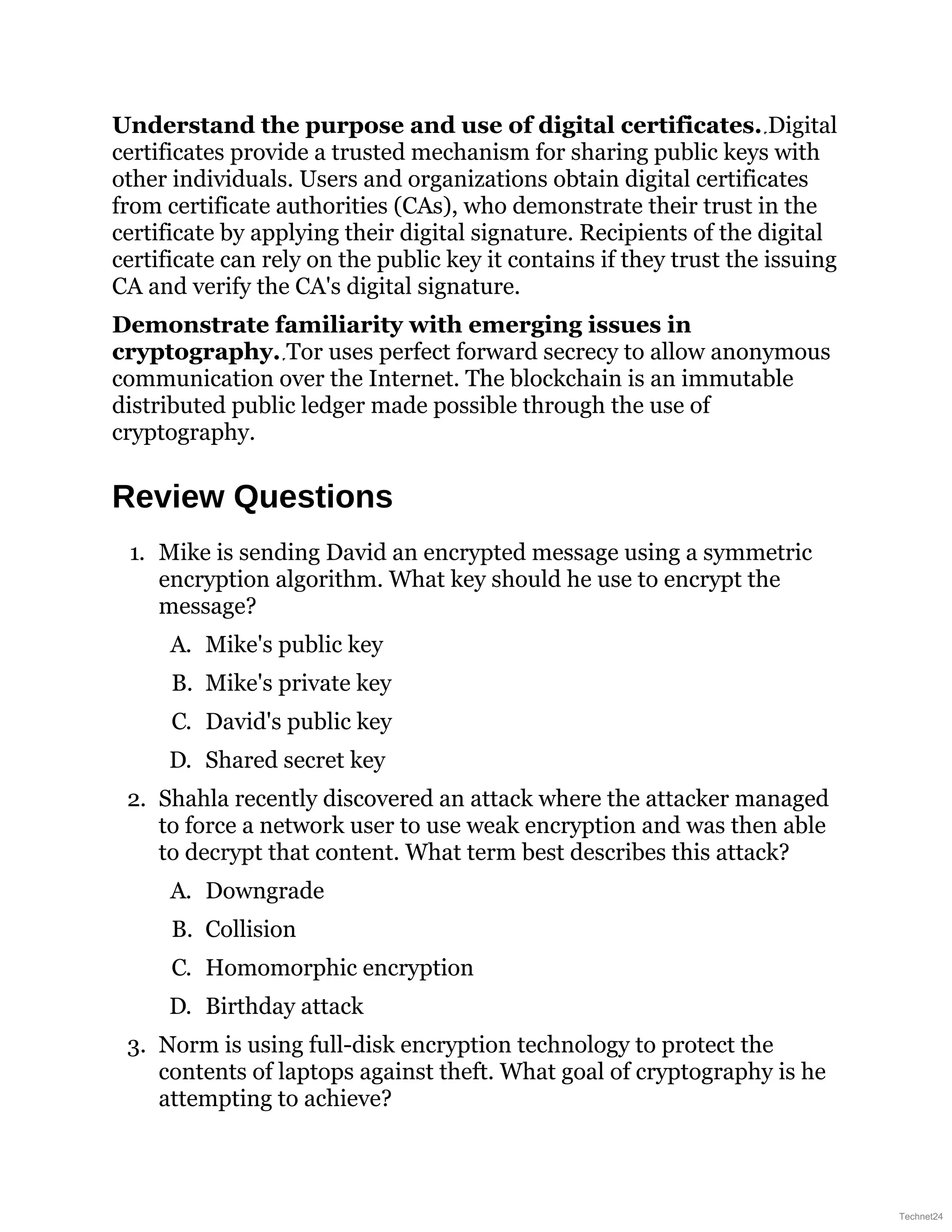 Understand the purpose and use of digital certificates. Digital
certificates provide a trusted mechanism for sharing public keys with
other individuals. Users and organizations obtain digital certificates
from certificate authorities (CAs), who demonstrate their trust in the
certificate by applying their digital signature. Recipients of the digital
certificate can rely on the public key it contains if they trust the issuing
CA and verify the CA's digital signature.
Demonstrate familiarity with emerging issues in
cryptography. Tor uses perfect forward secrecy to allow anonymous
communication over the Internet. The blockchain is an immutable
distributed public ledger made possible through the use of
cryptography.
Review Questions
1. Mike is sending David an encrypted message using a symmetric
encryption algorithm. What key should he use to encrypt the
message?
A. Mike's public key
B. Mike's private key
C. David's public key
D. Shared secret key
2. Shahla recently discovered an attack where the attacker managed
to force a network user to use weak encryption and was then able
to decrypt that content. What term best describes this attack?
A. Downgrade
B. Collision
C. Homomorphic encryption
D. Birthday attack
3. Norm is using full-disk encryption technology to protect the
contents of laptops against theft. What goal of cryptography is he
attempting to achieve?
Technet24
 