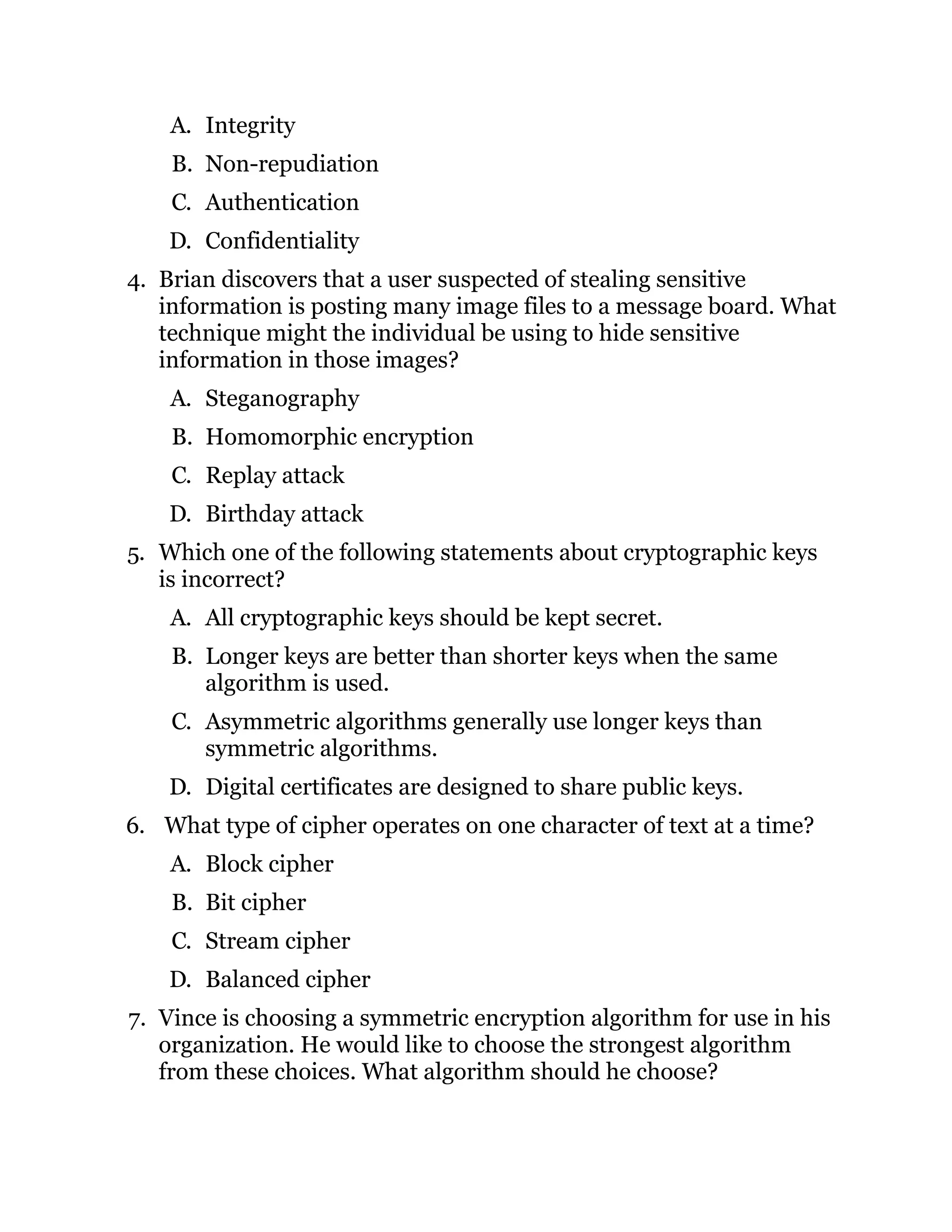 A. Integrity
B. Non-repudiation
C. Authentication
D. Confidentiality
4. Brian discovers that a user suspected of stealing sensitive
information is posting many image files to a message board. What
technique might the individual be using to hide sensitive
information in those images?
A. Steganography
B. Homomorphic encryption
C. Replay attack
D. Birthday attack
5. Which one of the following statements about cryptographic keys
is incorrect?
A. All cryptographic keys should be kept secret.
B. Longer keys are better than shorter keys when the same
algorithm is used.
C. Asymmetric algorithms generally use longer keys than
symmetric algorithms.
D. Digital certificates are designed to share public keys.
6. What type of cipher operates on one character of text at a time?
A. Block cipher
B. Bit cipher
C. Stream cipher
D. Balanced cipher
7. Vince is choosing a symmetric encryption algorithm for use in his
organization. He would like to choose the strongest algorithm
from these choices. What algorithm should he choose?
 