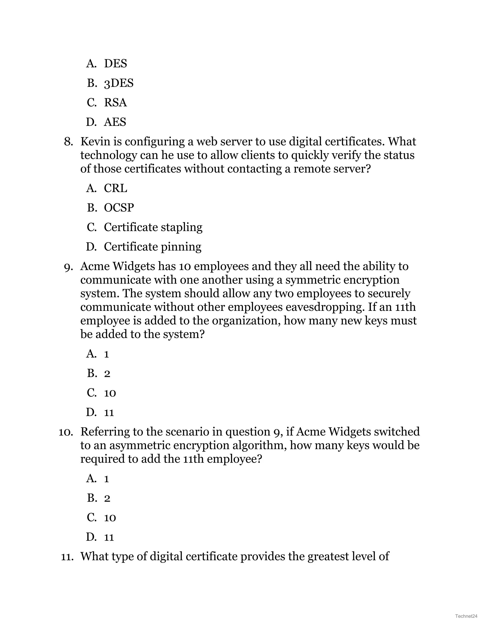 A. DES
B. 3DES
C. RSA
D. AES
8. Kevin is configuring a web server to use digital certificates. What
technology can he use to allow clients to quickly verify the status
of those certificates without contacting a remote server?
A. CRL
B. OCSP
C. Certificate stapling
D. Certificate pinning
9. Acme Widgets has 10 employees and they all need the ability to
communicate with one another using a symmetric encryption
system. The system should allow any two employees to securely
communicate without other employees eavesdropping. If an 11th
employee is added to the organization, how many new keys must
be added to the system?
A. 1
B. 2
C. 10
D. 11
10. Referring to the scenario in question 9, if Acme Widgets switched
to an asymmetric encryption algorithm, how many keys would be
required to add the 11th employee?
A. 1
B. 2
C. 10
D. 11
11. What type of digital certificate provides the greatest level of
Technet24
 