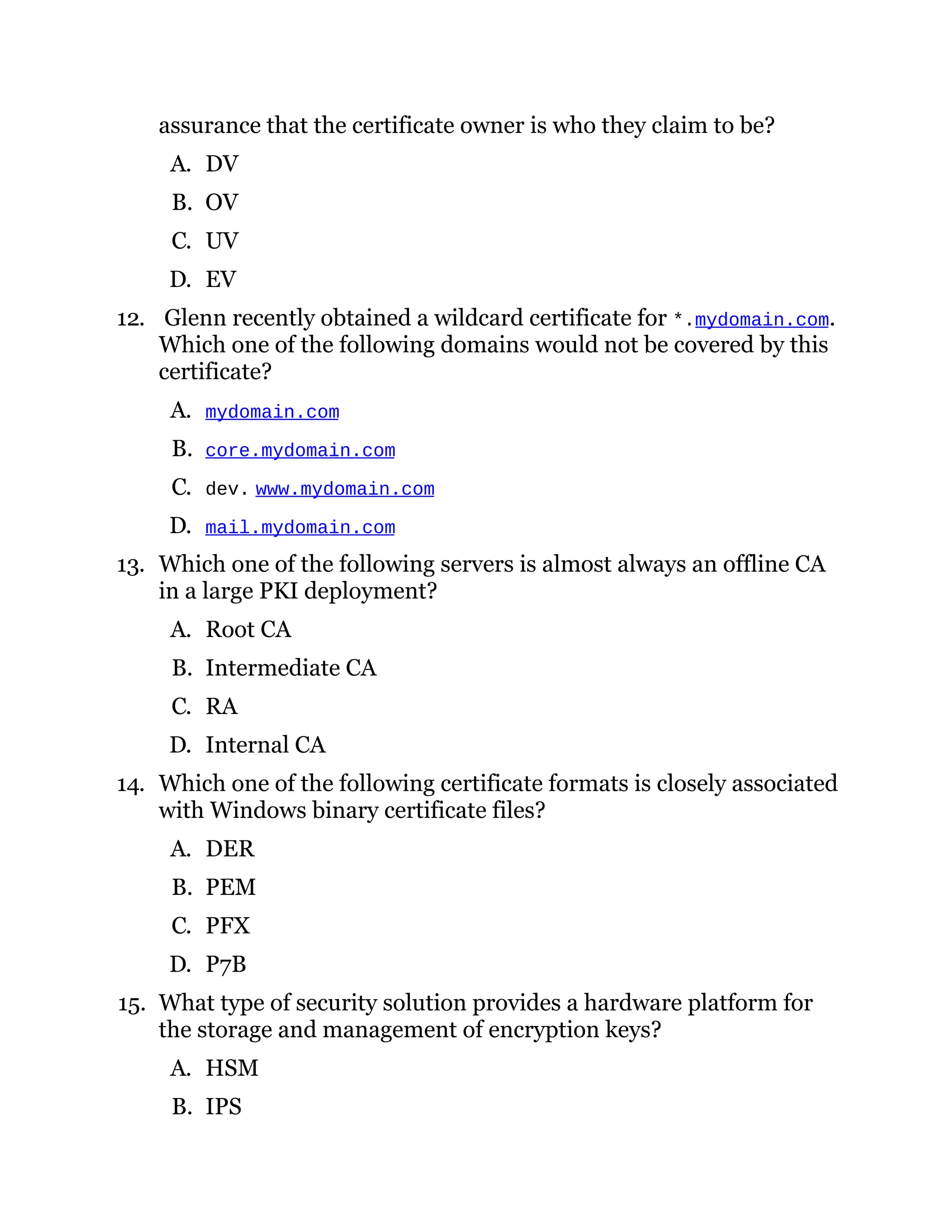 assurance that the certificate owner is who they claim to be?
A. DV
B. OV
C. UV
D. EV
12. Glenn recently obtained a wildcard certificate for *.mydomain.com.
Which one of the following domains would not be covered by this
certificate?
A. mydomain.com
B. core.mydomain.com
C. dev. www.mydomain.com
D. mail.mydomain.com
13. Which one of the following servers is almost always an offline CA
in a large PKI deployment?
A. Root CA
B. Intermediate CA
C. RA
D. Internal CA
14. Which one of the following certificate formats is closely associated
with Windows binary certificate files?
A. DER
B. PEM
C. PFX
D. P7B
15. What type of security solution provides a hardware platform for
the storage and management of encryption keys?
A. HSM
B. IPS
 