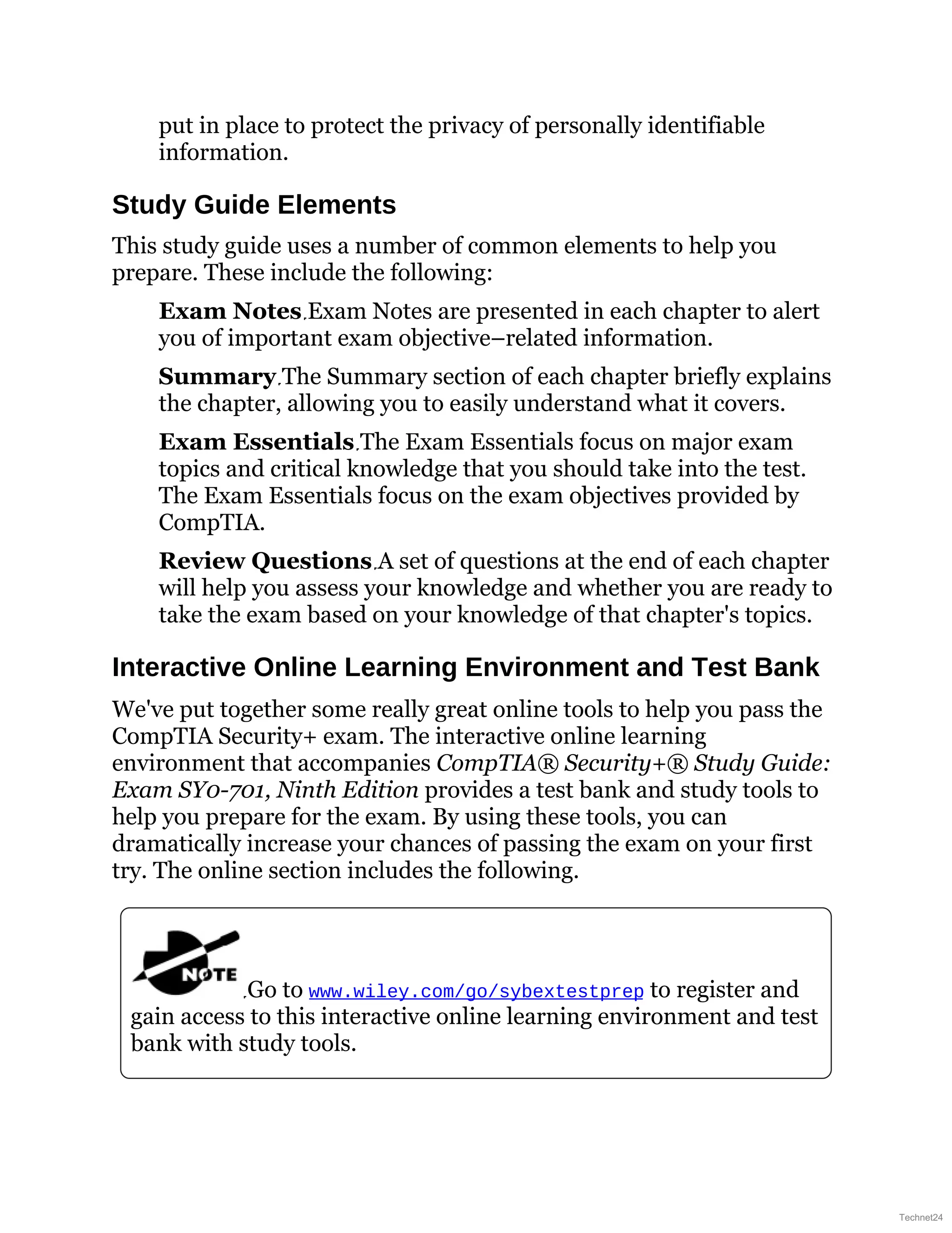 put in place to protect the privacy of personally identifiable
information.
Study Guide Elements
This study guide uses a number of common elements to help you
prepare. These include the following:
Exam Notes Exam Notes are presented in each chapter to alert
you of important exam objective–related information.
Summary The Summary section of each chapter briefly explains
the chapter, allowing you to easily understand what it covers.
Exam Essentials The Exam Essentials focus on major exam
topics and critical knowledge that you should take into the test.
The Exam Essentials focus on the exam objectives provided by
CompTIA.
Review Questions A set of questions at the end of each chapter
will help you assess your knowledge and whether you are ready to
take the exam based on your knowledge of that chapter's topics.
Interactive Online Learning Environment and Test Bank
We've put together some really great online tools to help you pass the
CompTIA Security+ exam. The interactive online learning
environment that accompanies CompTIA® Security+® Study Guide:
Exam SY0-701, Ninth Edition provides a test bank and study tools to
help you prepare for the exam. By using these tools, you can
dramatically increase your chances of passing the exam on your first
try. The online section includes the following.
Go to www.wiley.com/go/sybextestprep to register and
gain access to this interactive online learning environment and test
bank with study tools.
Technet24
 