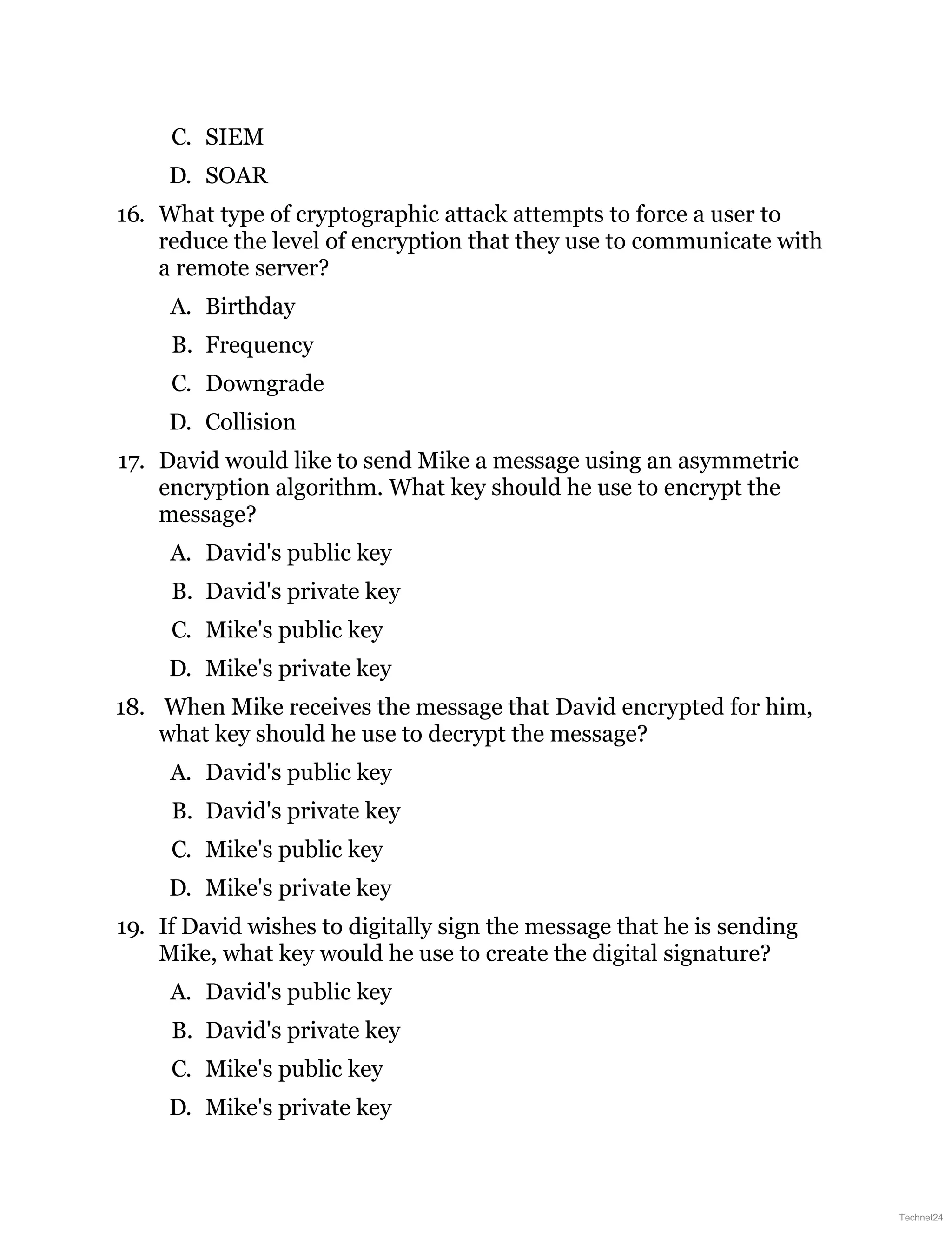 C. SIEM
D. SOAR
16. What type of cryptographic attack attempts to force a user to
reduce the level of encryption that they use to communicate with
a remote server?
A. Birthday
B. Frequency
C. Downgrade
D. Collision
17. David would like to send Mike a message using an asymmetric
encryption algorithm. What key should he use to encrypt the
message?
A. David's public key
B. David's private key
C. Mike's public key
D. Mike's private key
18. When Mike receives the message that David encrypted for him,
what key should he use to decrypt the message?
A. David's public key
B. David's private key
C. Mike's public key
D. Mike's private key
19. If David wishes to digitally sign the message that he is sending
Mike, what key would he use to create the digital signature?
A. David's public key
B. David's private key
C. Mike's public key
D. Mike's private key
Technet24
 
