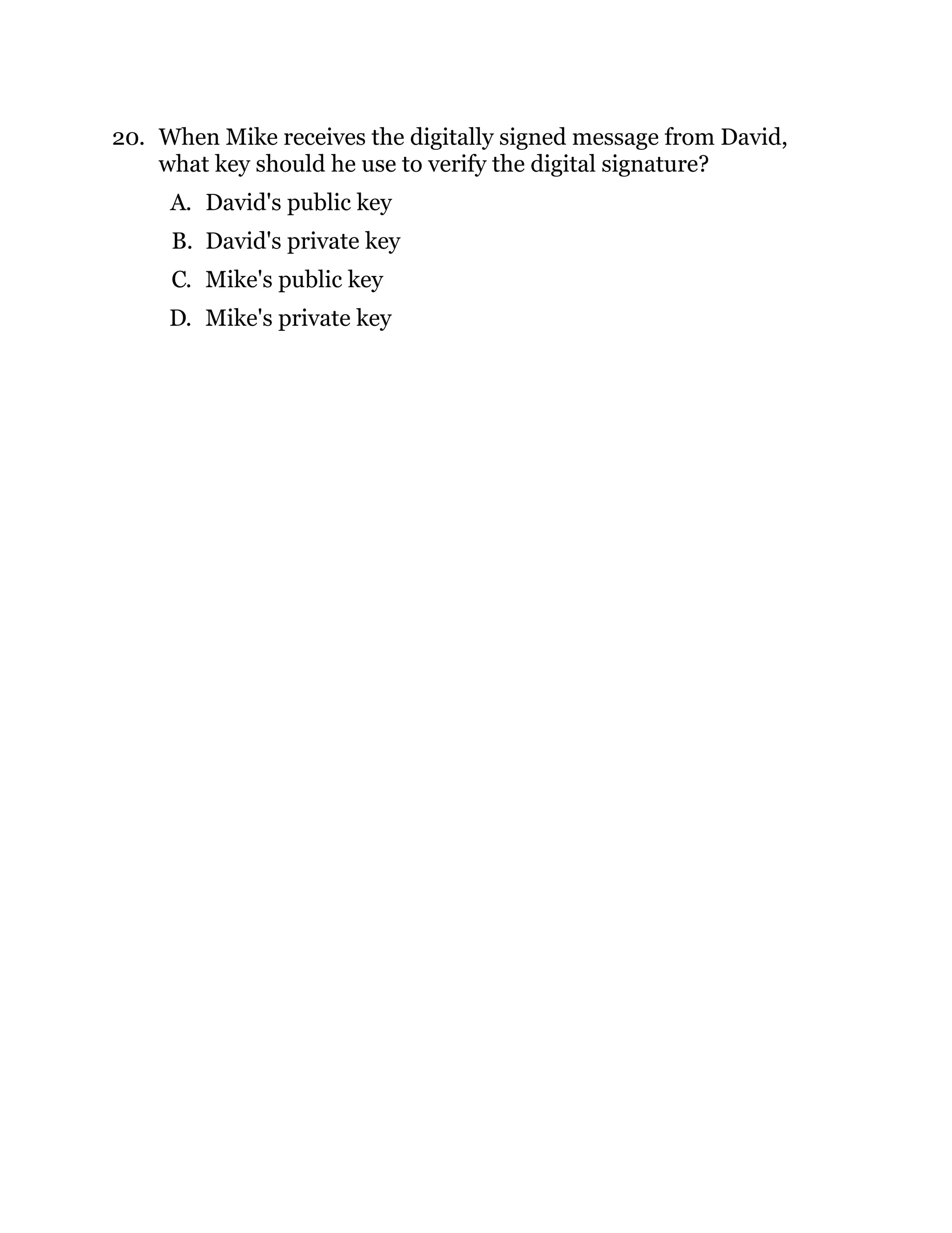 20. When Mike receives the digitally signed message from David,
what key should he use to verify the digital signature?
A. David's public key
B. David's private key
C. Mike's public key
D. Mike's private key
 