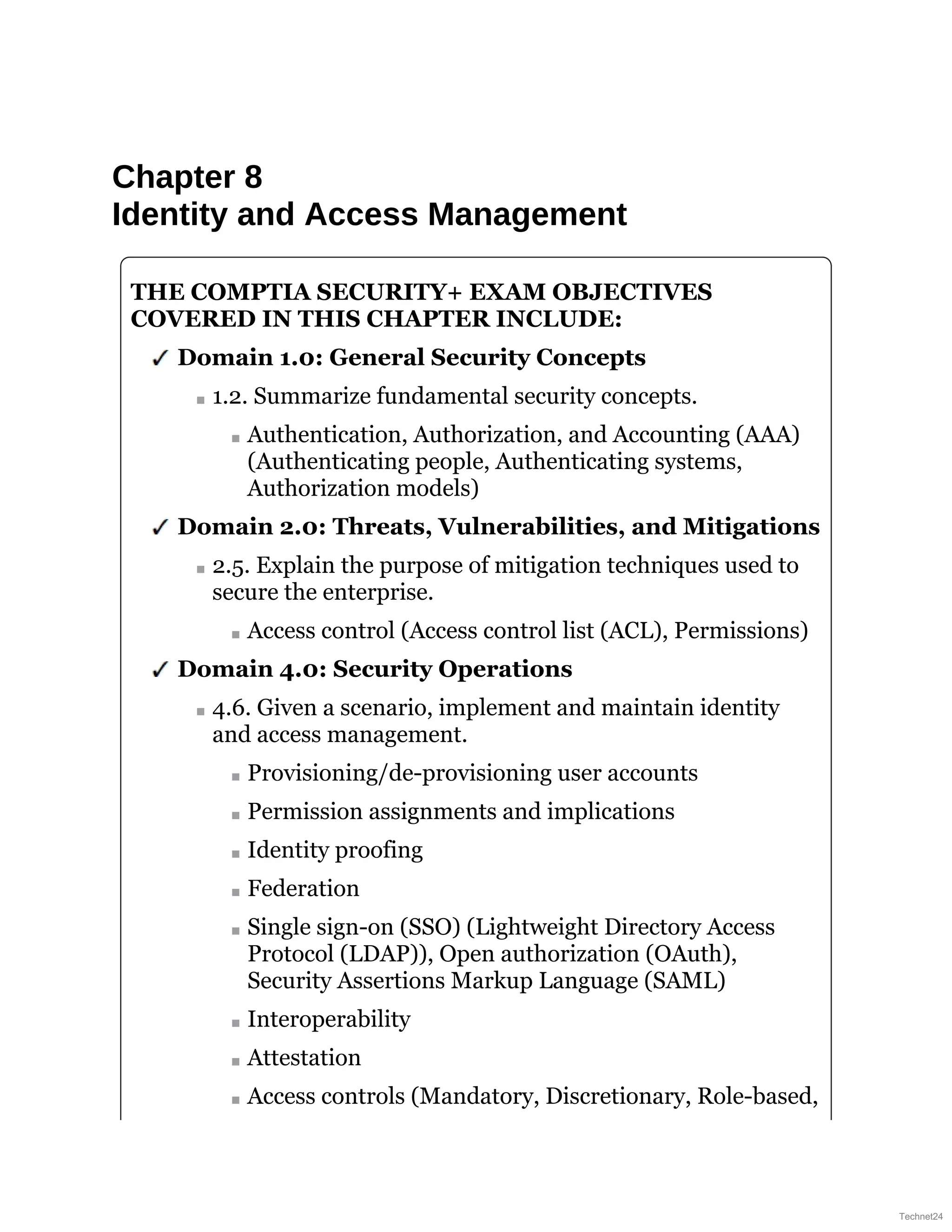 Chapter 8
Identity and Access Management
THE COMPTIA SECURITY+ EXAM OBJECTIVES
COVERED IN THIS CHAPTER INCLUDE:
Domain 1.0: General Security Concepts
1.2. Summarize fundamental security concepts.
Authentication, Authorization, and Accounting (AAA)
(Authenticating people, Authenticating systems,
Authorization models)
Domain 2.0: Threats, Vulnerabilities, and Mitigations
2.5. Explain the purpose of mitigation techniques used to
secure the enterprise.
Access control (Access control list (ACL), Permissions)
Domain 4.0: Security Operations
4.6. Given a scenario, implement and maintain identity
and access management.
Provisioning/de-provisioning user accounts
Permission assignments and implications
Identity proofing
Federation
Single sign-on (SSO) (Lightweight Directory Access
Protocol (LDAP)), Open authorization (OAuth),
Security Assertions Markup Language (SAML)
Interoperability
Attestation
Access controls (Mandatory, Discretionary, Role-based,
Technet24
 