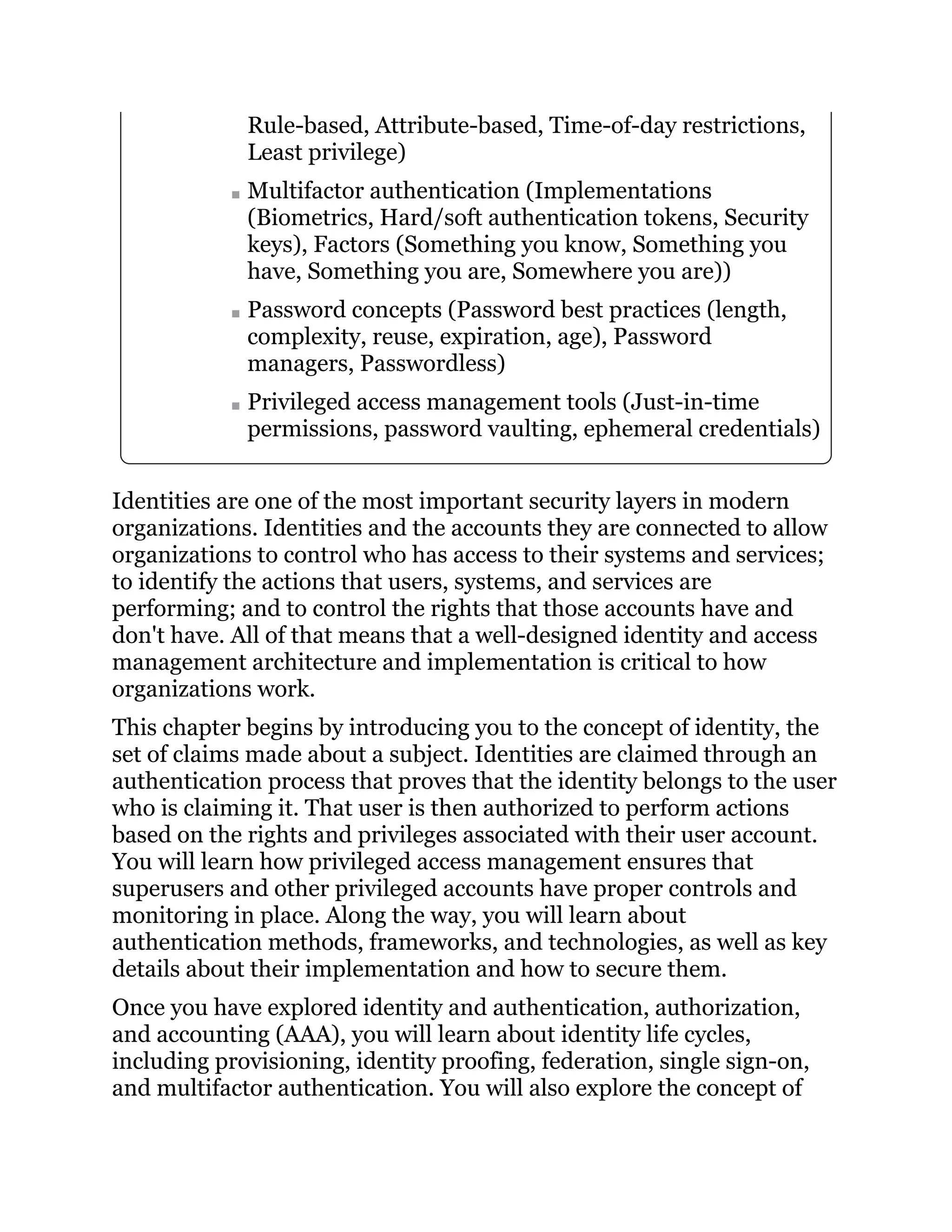 Rule-based, Attribute-based, Time-of-day restrictions,
Least privilege)
Multifactor authentication (Implementations
(Biometrics, Hard/soft authentication tokens, Security
keys), Factors (Something you know, Something you
have, Something you are, Somewhere you are))
Password concepts (Password best practices (length,
complexity, reuse, expiration, age), Password
managers, Passwordless)
Privileged access management tools (Just-in-time
permissions, password vaulting, ephemeral credentials)
Identities are one of the most important security layers in modern
organizations. Identities and the accounts they are connected to allow
organizations to control who has access to their systems and services;
to identify the actions that users, systems, and services are
performing; and to control the rights that those accounts have and
don't have. All of that means that a well-designed identity and access
management architecture and implementation is critical to how
organizations work.
This chapter begins by introducing you to the concept of identity, the
set of claims made about a subject. Identities are claimed through an
authentication process that proves that the identity belongs to the user
who is claiming it. That user is then authorized to perform actions
based on the rights and privileges associated with their user account.
You will learn how privileged access management ensures that
superusers and other privileged accounts have proper controls and
monitoring in place. Along the way, you will learn about
authentication methods, frameworks, and technologies, as well as key
details about their implementation and how to secure them.
Once you have explored identity and authentication, authorization,
and accounting (AAA), you will learn about identity life cycles,
including provisioning, identity proofing, federation, single sign-on,
and multifactor authentication. You will also explore the concept of
 