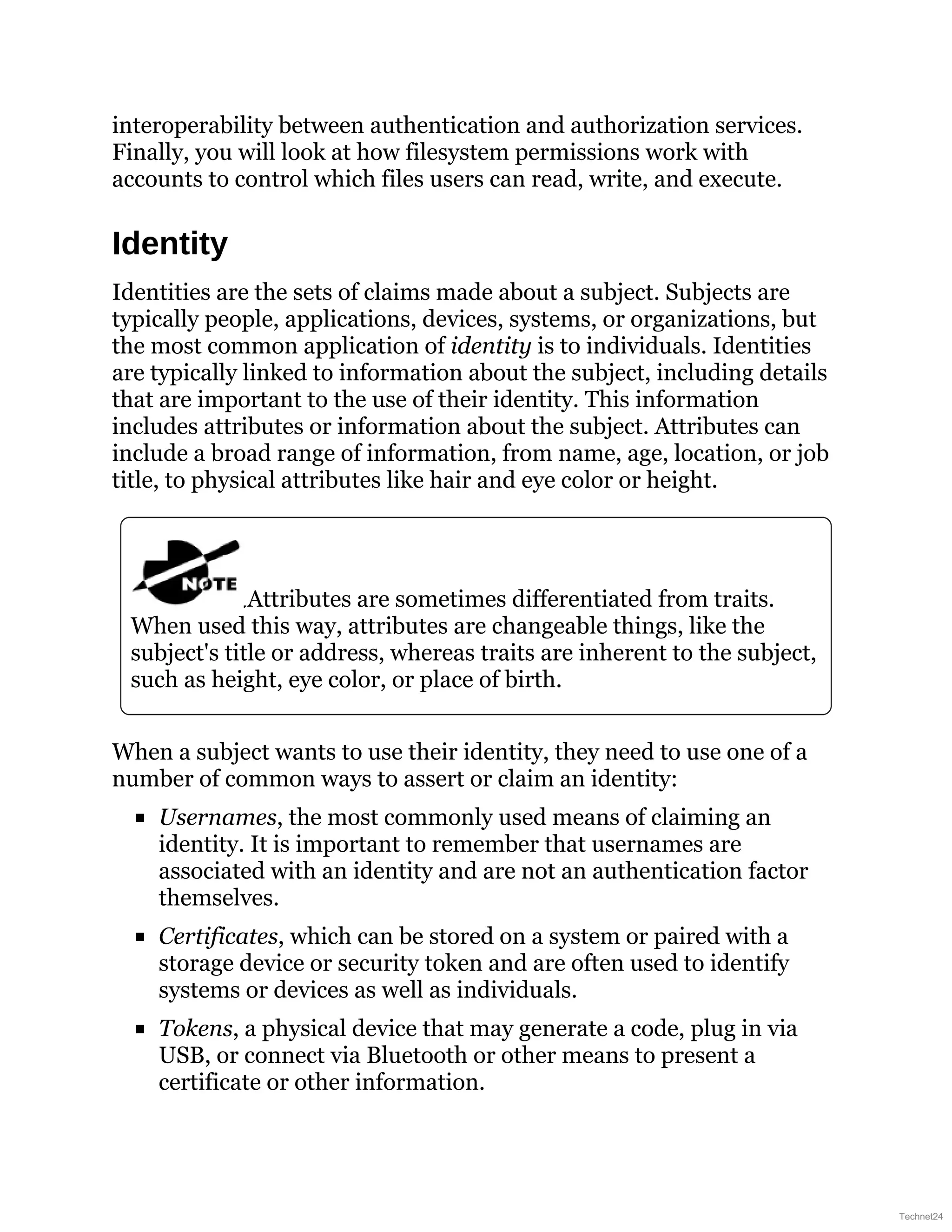 interoperability between authentication and authorization services.
Finally, you will look at how filesystem permissions work with
accounts to control which files users can read, write, and execute.
Identity
Identities are the sets of claims made about a subject. Subjects are
typically people, applications, devices, systems, or organizations, but
the most common application of identity is to individuals. Identities
are typically linked to information about the subject, including details
that are important to the use of their identity. This information
includes attributes or information about the subject. Attributes can
include a broad range of information, from name, age, location, or job
title, to physical attributes like hair and eye color or height.
Attributes are sometimes differentiated from traits.
When used this way, attributes are changeable things, like the
subject's title or address, whereas traits are inherent to the subject,
such as height, eye color, or place of birth.
When a subject wants to use their identity, they need to use one of a
number of common ways to assert or claim an identity:
Usernames, the most commonly used means of claiming an
identity. It is important to remember that usernames are
associated with an identity and are not an authentication factor
themselves.
Certificates, which can be stored on a system or paired with a
storage device or security token and are often used to identify
systems or devices as well as individuals.
Tokens, a physical device that may generate a code, plug in via
USB, or connect via Bluetooth or other means to present a
certificate or other information.
Technet24
 
