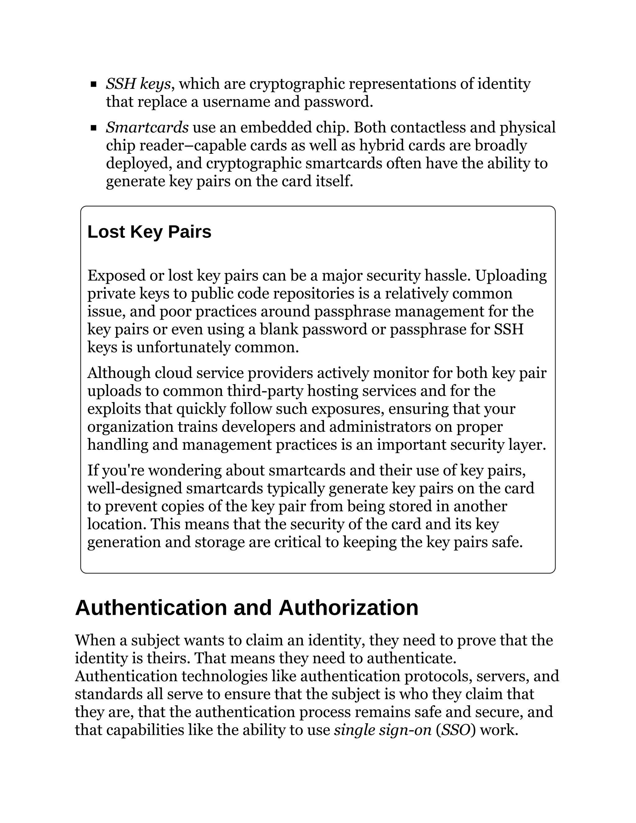 SSH keys, which are cryptographic representations of identity
that replace a username and password.
Smartcards use an embedded chip. Both contactless and physical
chip reader–capable cards as well as hybrid cards are broadly
deployed, and cryptographic smartcards often have the ability to
generate key pairs on the card itself.
Lost Key Pairs
Exposed or lost key pairs can be a major security hassle. Uploading
private keys to public code repositories is a relatively common
issue, and poor practices around passphrase management for the
key pairs or even using a blank password or passphrase for SSH
keys is unfortunately common.
Although cloud service providers actively monitor for both key pair
uploads to common third-party hosting services and for the
exploits that quickly follow such exposures, ensuring that your
organization trains developers and administrators on proper
handling and management practices is an important security layer.
If you're wondering about smartcards and their use of key pairs,
well-designed smartcards typically generate key pairs on the card
to prevent copies of the key pair from being stored in another
location. This means that the security of the card and its key
generation and storage are critical to keeping the key pairs safe.
Authentication and Authorization
When a subject wants to claim an identity, they need to prove that the
identity is theirs. That means they need to authenticate.
Authentication technologies like authentication protocols, servers, and
standards all serve to ensure that the subject is who they claim that
they are, that the authentication process remains safe and secure, and
that capabilities like the ability to use single sign-on (SSO) work.
 
