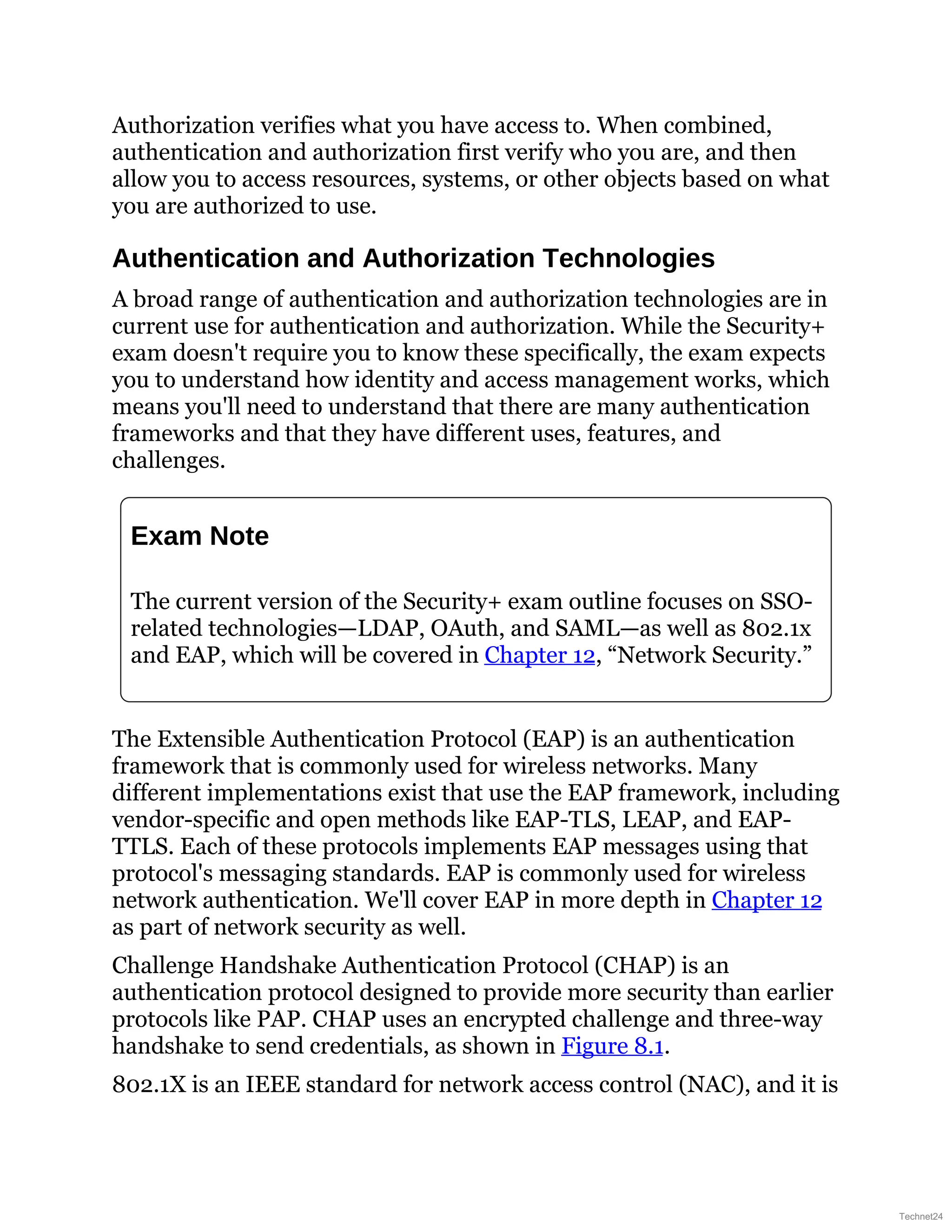 Authorization verifies what you have access to. When combined,
authentication and authorization first verify who you are, and then
allow you to access resources, systems, or other objects based on what
you are authorized to use.
Authentication and Authorization Technologies
A broad range of authentication and authorization technologies are in
current use for authentication and authorization. While the Security+
exam doesn't require you to know these specifically, the exam expects
you to understand how identity and access management works, which
means you'll need to understand that there are many authentication
frameworks and that they have different uses, features, and
challenges.
Exam Note
The current version of the Security+ exam outline focuses on SSO-
related technologies—LDAP, OAuth, and SAML—as well as 802.1x
and EAP, which will be covered in Chapter 12, “Network Security.”
The Extensible Authentication Protocol (EAP) is an authentication
framework that is commonly used for wireless networks. Many
different implementations exist that use the EAP framework, including
vendor-specific and open methods like EAP-TLS, LEAP, and EAP-
TTLS. Each of these protocols implements EAP messages using that
protocol's messaging standards. EAP is commonly used for wireless
network authentication. We'll cover EAP in more depth in Chapter 12
as part of network security as well.
Challenge Handshake Authentication Protocol (CHAP) is an
authentication protocol designed to provide more security than earlier
protocols like PAP. CHAP uses an encrypted challenge and three-way
handshake to send credentials, as shown in Figure 8.1.
802.1X is an IEEE standard for network access control (NAC), and it is
Technet24
 