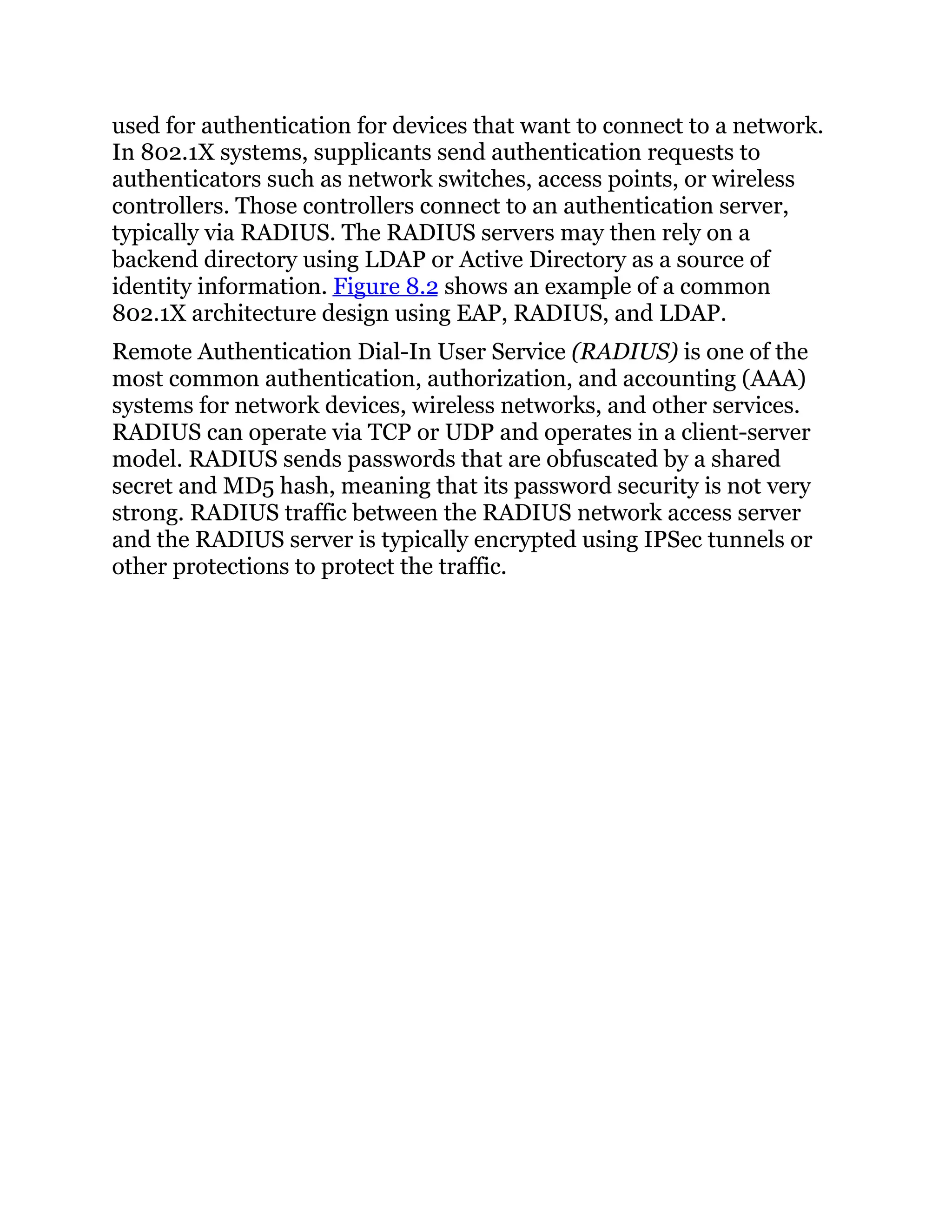 used for authentication for devices that want to connect to a network.
In 802.1X systems, supplicants send authentication requests to
authenticators such as network switches, access points, or wireless
controllers. Those controllers connect to an authentication server,
typically via RADIUS. The RADIUS servers may then rely on a
backend directory using LDAP or Active Directory as a source of
identity information. Figure 8.2 shows an example of a common
802.1X architecture design using EAP, RADIUS, and LDAP.
Remote Authentication Dial-In User Service (RADIUS) is one of the
most common authentication, authorization, and accounting (AAA)
systems for network devices, wireless networks, and other services.
RADIUS can operate via TCP or UDP and operates in a client-server
model. RADIUS sends passwords that are obfuscated by a shared
secret and MD5 hash, meaning that its password security is not very
strong. RADIUS traffic between the RADIUS network access server
and the RADIUS server is typically encrypted using IPSec tunnels or
other protections to protect the traffic.
 