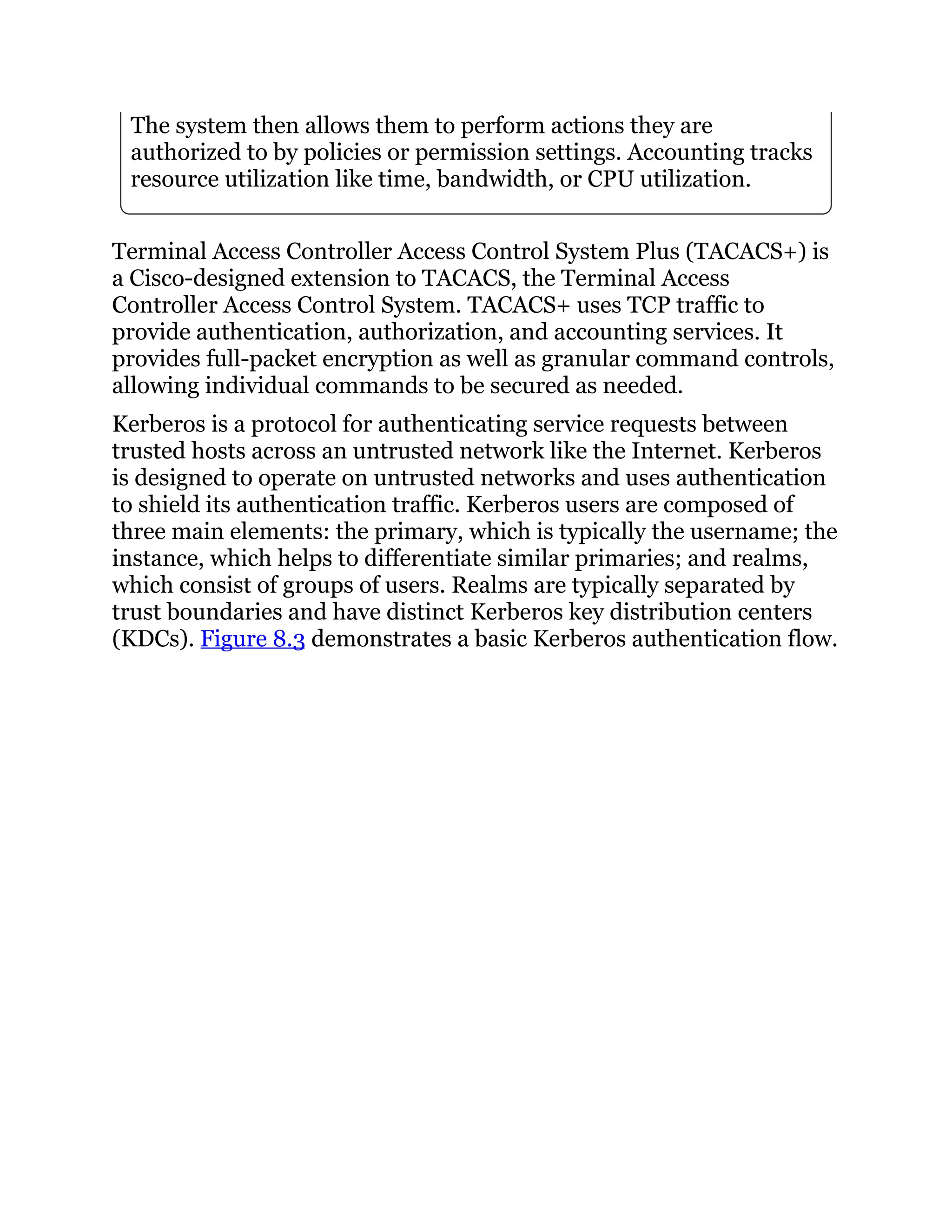 The system then allows them to perform actions they are
authorized to by policies or permission settings. Accounting tracks
resource utilization like time, bandwidth, or CPU utilization.
Terminal Access Controller Access Control System Plus (TACACS+) is
a Cisco-designed extension to TACACS, the Terminal Access
Controller Access Control System. TACACS+ uses TCP traffic to
provide authentication, authorization, and accounting services. It
provides full-packet encryption as well as granular command controls,
allowing individual commands to be secured as needed.
Kerberos is a protocol for authenticating service requests between
trusted hosts across an untrusted network like the Internet. Kerberos
is designed to operate on untrusted networks and uses authentication
to shield its authentication traffic. Kerberos users are composed of
three main elements: the primary, which is typically the username; the
instance, which helps to differentiate similar primaries; and realms,
which consist of groups of users. Realms are typically separated by
trust boundaries and have distinct Kerberos key distribution centers
(KDCs). Figure 8.3 demonstrates a basic Kerberos authentication flow.
 