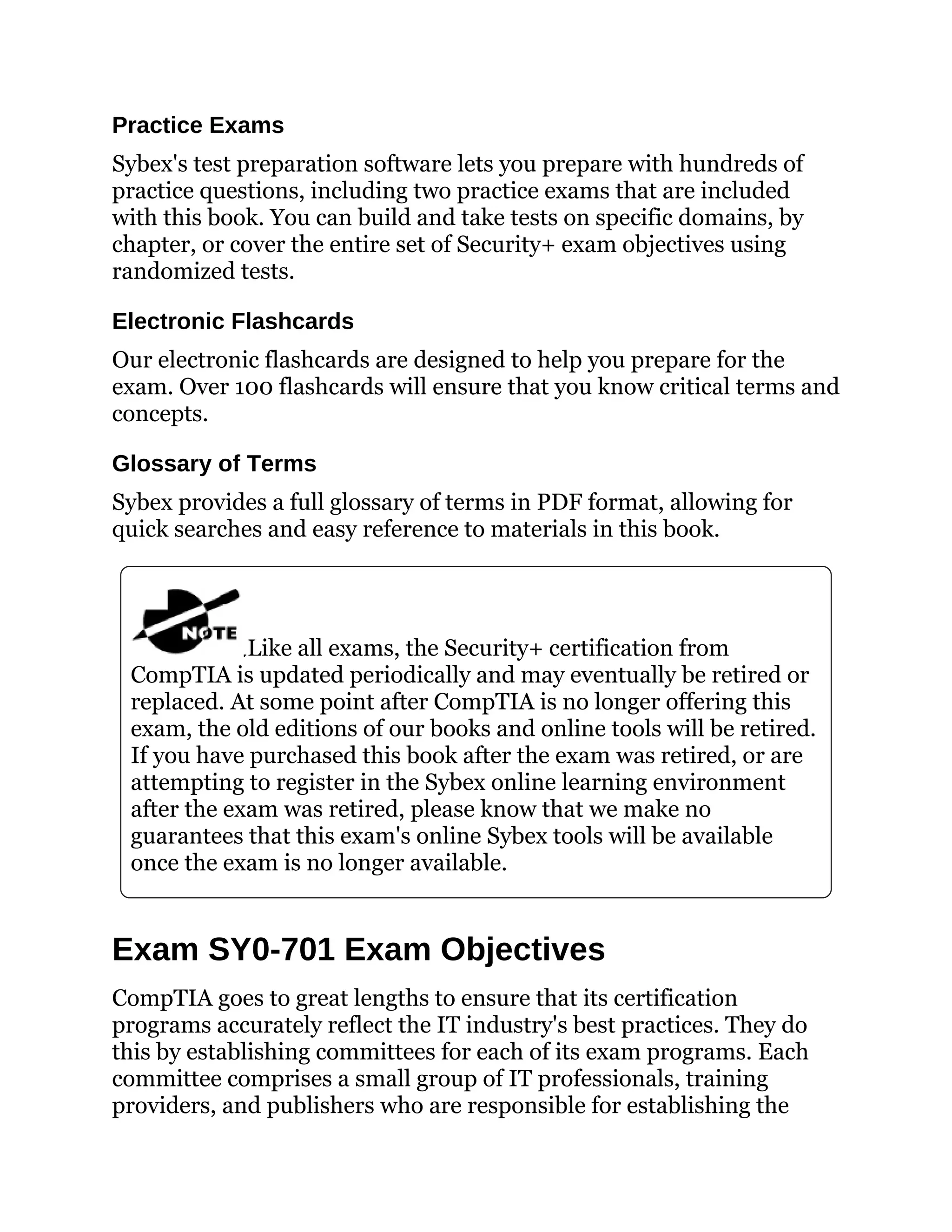 Practice Exams
Sybex's test preparation software lets you prepare with hundreds of
practice questions, including two practice exams that are included
with this book. You can build and take tests on specific domains, by
chapter, or cover the entire set of Security+ exam objectives using
randomized tests.
Electronic Flashcards
Our electronic flashcards are designed to help you prepare for the
exam. Over 100 flashcards will ensure that you know critical terms and
concepts.
Glossary of Terms
Sybex provides a full glossary of terms in PDF format, allowing for
quick searches and easy reference to materials in this book.
Like all exams, the Security+ certification from
CompTIA is updated periodically and may eventually be retired or
replaced. At some point after CompTIA is no longer offering this
exam, the old editions of our books and online tools will be retired.
If you have purchased this book after the exam was retired, or are
attempting to register in the Sybex online learning environment
after the exam was retired, please know that we make no
guarantees that this exam's online Sybex tools will be available
once the exam is no longer available.
Exam SY0-701 Exam Objectives
CompTIA goes to great lengths to ensure that its certification
programs accurately reflect the IT industry's best practices. They do
this by establishing committees for each of its exam programs. Each
committee comprises a small group of IT professionals, training
providers, and publishers who are responsible for establishing the
 