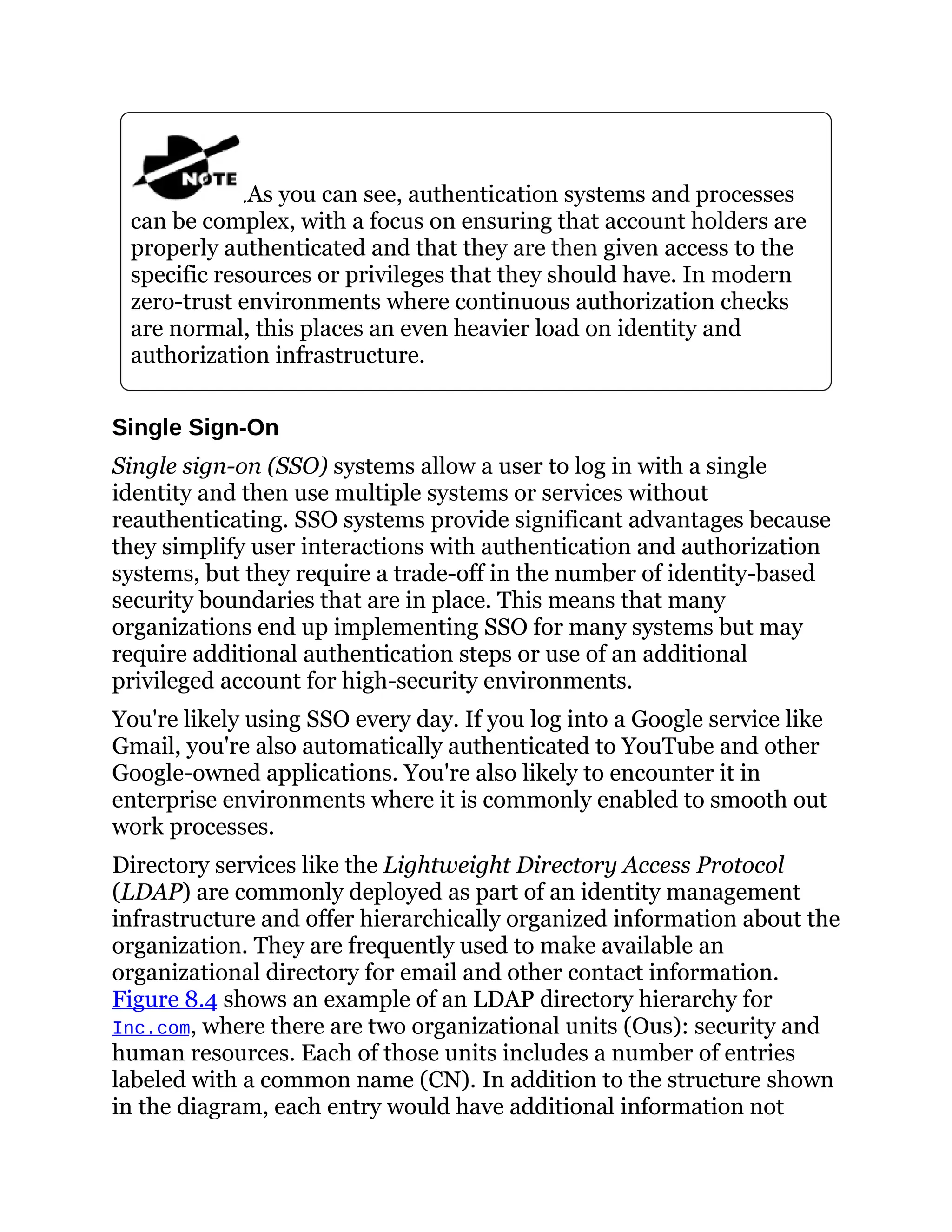 As you can see, authentication systems and processes
can be complex, with a focus on ensuring that account holders are
properly authenticated and that they are then given access to the
specific resources or privileges that they should have. In modern
zero-trust environments where continuous authorization checks
are normal, this places an even heavier load on identity and
authorization infrastructure.
Single Sign-On
Single sign-on (SSO) systems allow a user to log in with a single
identity and then use multiple systems or services without
reauthenticating. SSO systems provide significant advantages because
they simplify user interactions with authentication and authorization
systems, but they require a trade-off in the number of identity-based
security boundaries that are in place. This means that many
organizations end up implementing SSO for many systems but may
require additional authentication steps or use of an additional
privileged account for high-security environments.
You're likely using SSO every day. If you log into a Google service like
Gmail, you're also automatically authenticated to YouTube and other
Google-owned applications. You're also likely to encounter it in
enterprise environments where it is commonly enabled to smooth out
work processes.
Directory services like the Lightweight Directory Access Protocol
(LDAP) are commonly deployed as part of an identity management
infrastructure and offer hierarchically organized information about the
organization. They are frequently used to make available an
organizational directory for email and other contact information.
Figure 8.4 shows an example of an LDAP directory hierarchy for
Inc.com, where there are two organizational units (Ous): security and
human resources. Each of those units includes a number of entries
labeled with a common name (CN). In addition to the structure shown
in the diagram, each entry would have additional information not
 
