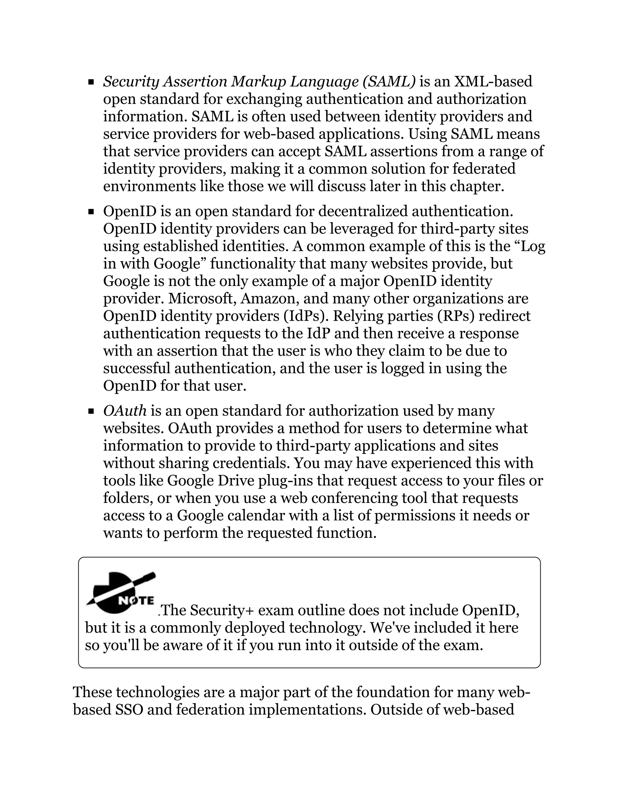 Security Assertion Markup Language (SAML) is an XML-based
open standard for exchanging authentication and authorization
information. SAML is often used between identity providers and
service providers for web-based applications. Using SAML means
that service providers can accept SAML assertions from a range of
identity providers, making it a common solution for federated
environments like those we will discuss later in this chapter.
OpenID is an open standard for decentralized authentication.
OpenID identity providers can be leveraged for third-party sites
using established identities. A common example of this is the “Log
in with Google” functionality that many websites provide, but
Google is not the only example of a major OpenID identity
provider. Microsoft, Amazon, and many other organizations are
OpenID identity providers (IdPs). Relying parties (RPs) redirect
authentication requests to the IdP and then receive a response
with an assertion that the user is who they claim to be due to
successful authentication, and the user is logged in using the
OpenID for that user.
OAuth is an open standard for authorization used by many
websites. OAuth provides a method for users to determine what
information to provide to third-party applications and sites
without sharing credentials. You may have experienced this with
tools like Google Drive plug-ins that request access to your files or
folders, or when you use a web conferencing tool that requests
access to a Google calendar with a list of permissions it needs or
wants to perform the requested function.
The Security+ exam outline does not include OpenID,
but it is a commonly deployed technology. We've included it here
so you'll be aware of it if you run into it outside of the exam.
These technologies are a major part of the foundation for many web-
based SSO and federation implementations. Outside of web-based
 