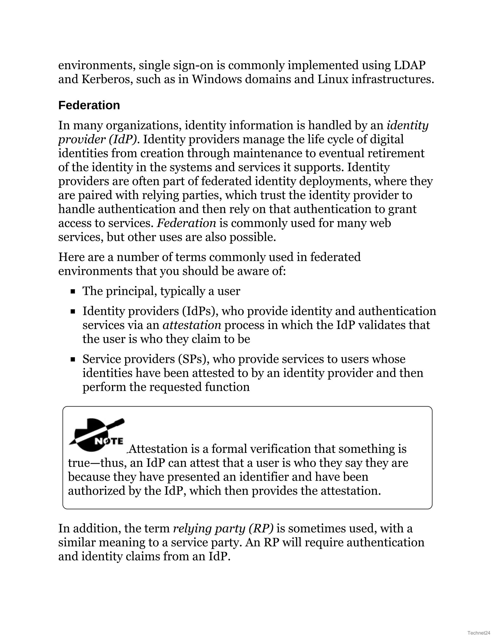 environments, single sign-on is commonly implemented using LDAP
and Kerberos, such as in Windows domains and Linux infrastructures.
Federation
In many organizations, identity information is handled by an identity
provider (IdP). Identity providers manage the life cycle of digital
identities from creation through maintenance to eventual retirement
of the identity in the systems and services it supports. Identity
providers are often part of federated identity deployments, where they
are paired with relying parties, which trust the identity provider to
handle authentication and then rely on that authentication to grant
access to services. Federation is commonly used for many web
services, but other uses are also possible.
Here are a number of terms commonly used in federated
environments that you should be aware of:
The principal, typically a user
Identity providers (IdPs), who provide identity and authentication
services via an attestation process in which the IdP validates that
the user is who they claim to be
Service providers (SPs), who provide services to users whose
identities have been attested to by an identity provider and then
perform the requested function
Attestation is a formal verification that something is
true—thus, an IdP can attest that a user is who they say they are
because they have presented an identifier and have been
authorized by the IdP, which then provides the attestation.
In addition, the term relying party (RP) is sometimes used, with a
similar meaning to a service party. An RP will require authentication
and identity claims from an IdP.
Technet24
 