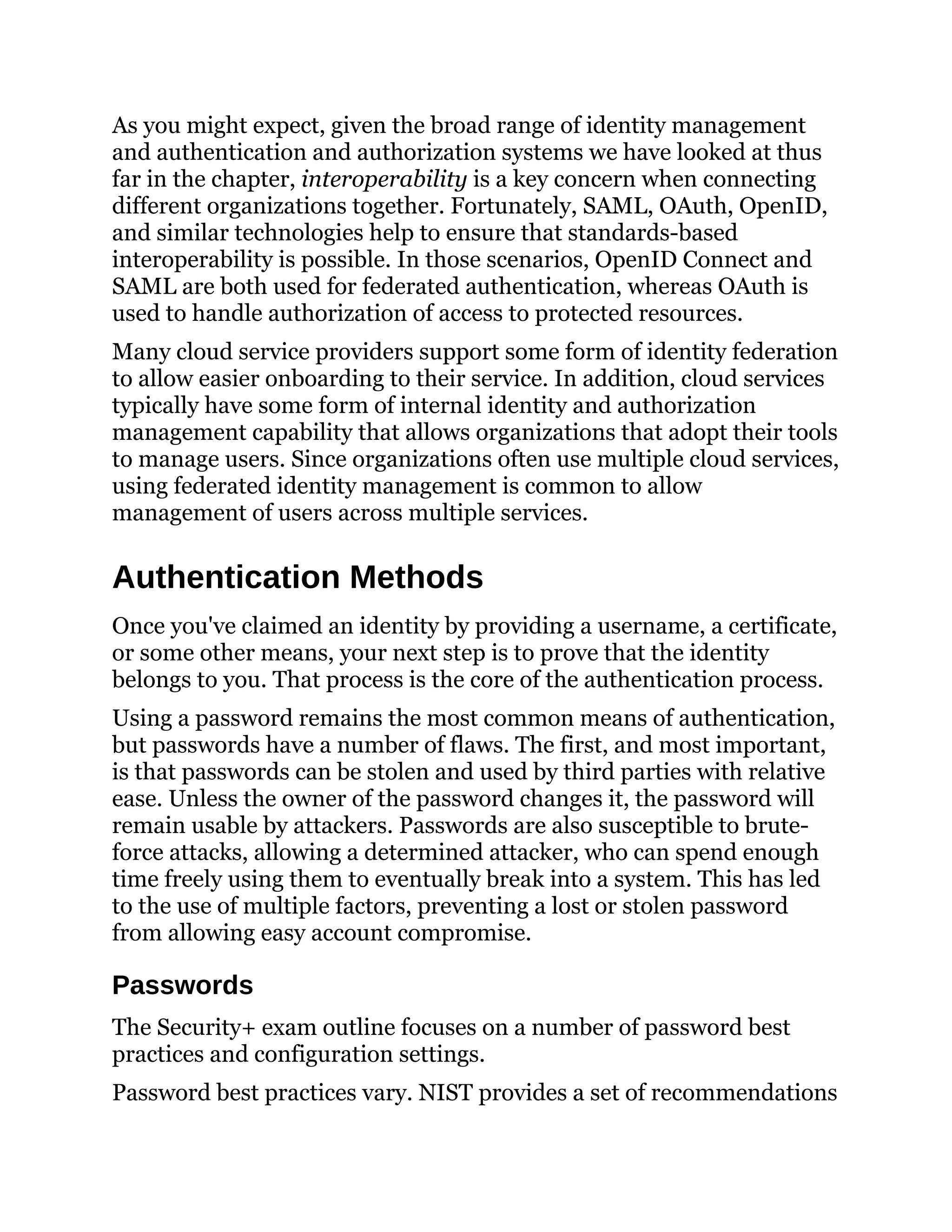 As you might expect, given the broad range of identity management
and authentication and authorization systems we have looked at thus
far in the chapter, interoperability is a key concern when connecting
different organizations together. Fortunately, SAML, OAuth, OpenID,
and similar technologies help to ensure that standards-based
interoperability is possible. In those scenarios, OpenID Connect and
SAML are both used for federated authentication, whereas OAuth is
used to handle authorization of access to protected resources.
Many cloud service providers support some form of identity federation
to allow easier onboarding to their service. In addition, cloud services
typically have some form of internal identity and authorization
management capability that allows organizations that adopt their tools
to manage users. Since organizations often use multiple cloud services,
using federated identity management is common to allow
management of users across multiple services.
Authentication Methods
Once you've claimed an identity by providing a username, a certificate,
or some other means, your next step is to prove that the identity
belongs to you. That process is the core of the authentication process.
Using a password remains the most common means of authentication,
but passwords have a number of flaws. The first, and most important,
is that passwords can be stolen and used by third parties with relative
ease. Unless the owner of the password changes it, the password will
remain usable by attackers. Passwords are also susceptible to brute-
force attacks, allowing a determined attacker, who can spend enough
time freely using them to eventually break into a system. This has led
to the use of multiple factors, preventing a lost or stolen password
from allowing easy account compromise.
Passwords
The Security+ exam outline focuses on a number of password best
practices and configuration settings.
Password best practices vary. NIST provides a set of recommendations
 