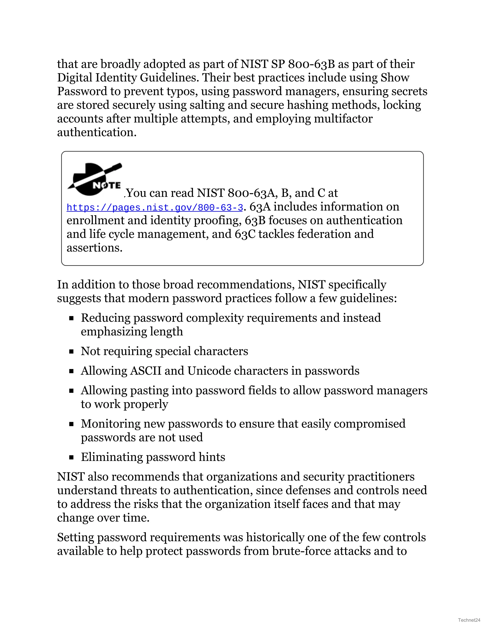 that are broadly adopted as part of NIST SP 800-63B as part of their
Digital Identity Guidelines. Their best practices include using Show
Password to prevent typos, using password managers, ensuring secrets
are stored securely using salting and secure hashing methods, locking
accounts after multiple attempts, and employing multifactor
authentication.
You can read NIST 800-63A, B, and C at
https://pages.nist.gov/800-63-3. 63A includes information on
enrollment and identity proofing, 63B focuses on authentication
and life cycle management, and 63C tackles federation and
assertions.
In addition to those broad recommendations, NIST specifically
suggests that modern password practices follow a few guidelines:
Reducing password complexity requirements and instead
emphasizing length
Not requiring special characters
Allowing ASCII and Unicode characters in passwords
Allowing pasting into password fields to allow password managers
to work properly
Monitoring new passwords to ensure that easily compromised
passwords are not used
Eliminating password hints
NIST also recommends that organizations and security practitioners
understand threats to authentication, since defenses and controls need
to address the risks that the organization itself faces and that may
change over time.
Setting password requirements was historically one of the few controls
available to help protect passwords from brute-force attacks and to
Technet24
 