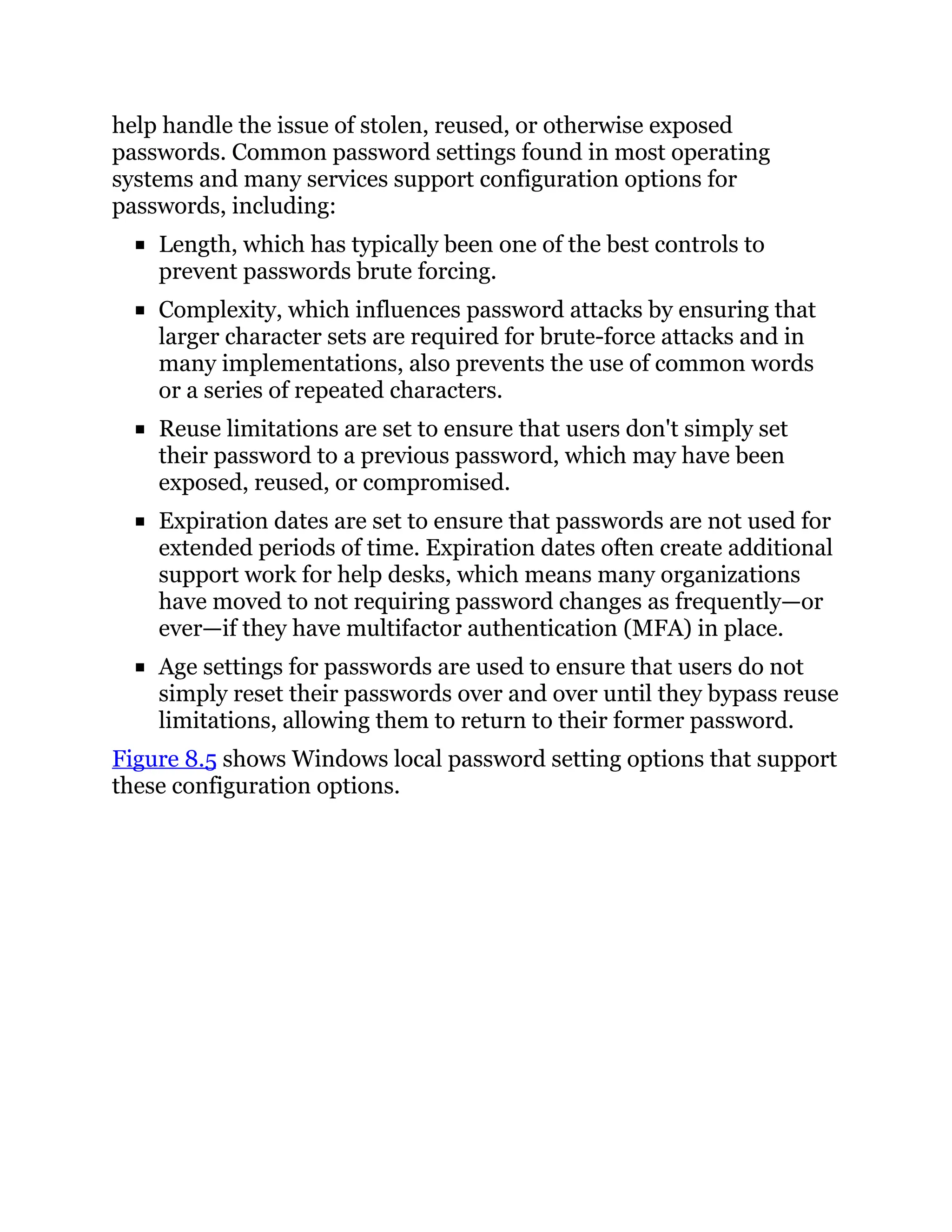 help handle the issue of stolen, reused, or otherwise exposed
passwords. Common password settings found in most operating
systems and many services support configuration options for
passwords, including:
Length, which has typically been one of the best controls to
prevent passwords brute forcing.
Complexity, which influences password attacks by ensuring that
larger character sets are required for brute-force attacks and in
many implementations, also prevents the use of common words
or a series of repeated characters.
Reuse limitations are set to ensure that users don't simply set
their password to a previous password, which may have been
exposed, reused, or compromised.
Expiration dates are set to ensure that passwords are not used for
extended periods of time. Expiration dates often create additional
support work for help desks, which means many organizations
have moved to not requiring password changes as frequently—or
ever—if they have multifactor authentication (MFA) in place.
Age settings for passwords are used to ensure that users do not
simply reset their passwords over and over until they bypass reuse
limitations, allowing them to return to their former password.
Figure 8.5 shows Windows local password setting options that support
these configuration options.
 