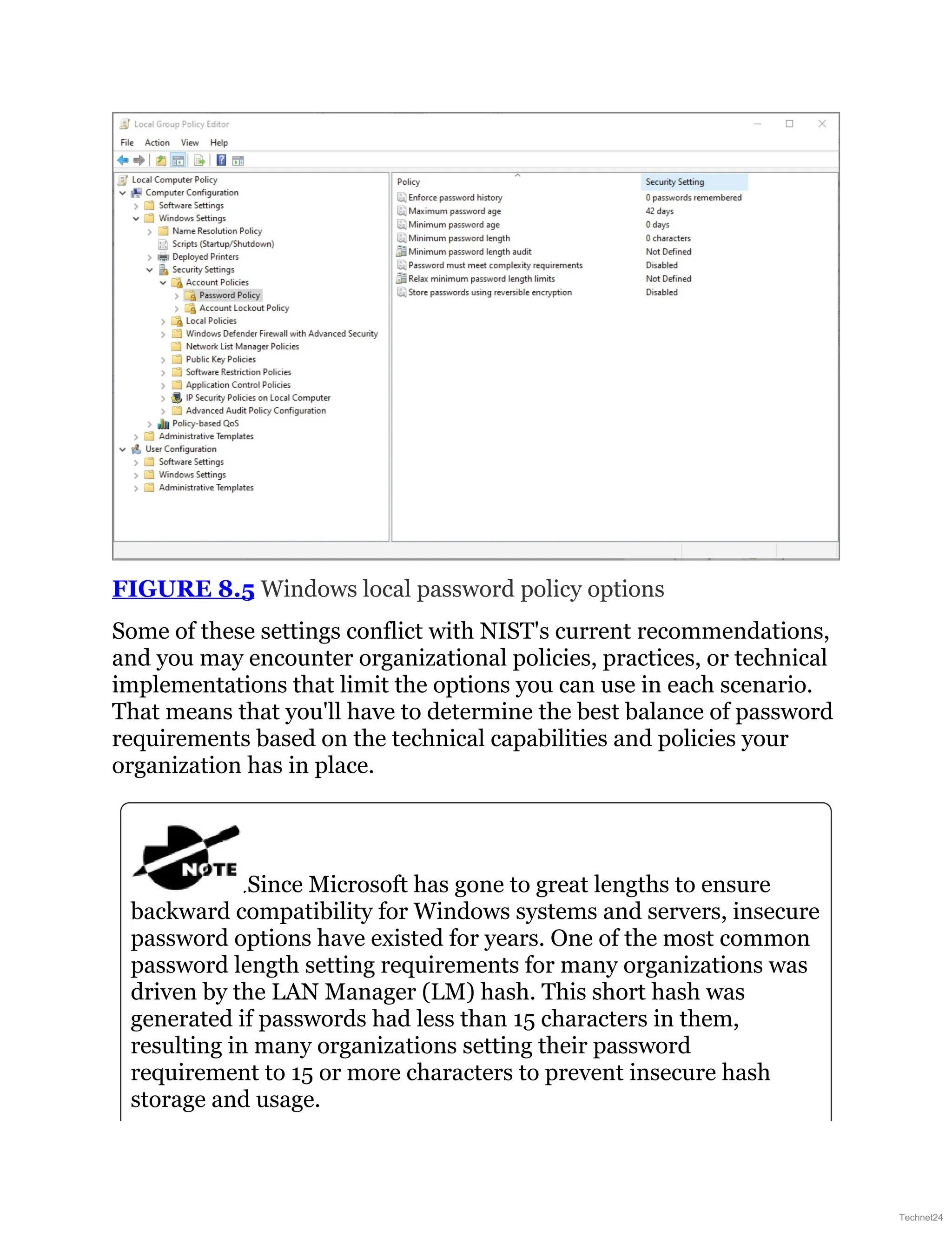 FIGURE 8.5 Windows local password policy options
Some of these settings conflict with NIST's current recommendations,
and you may encounter organizational policies, practices, or technical
implementations that limit the options you can use in each scenario.
That means that you'll have to determine the best balance of password
requirements based on the technical capabilities and policies your
organization has in place.
Since Microsoft has gone to great lengths to ensure
backward compatibility for Windows systems and servers, insecure
password options have existed for years. One of the most common
password length setting requirements for many organizations was
driven by the LAN Manager (LM) hash. This short hash was
generated if passwords had less than 15 characters in them,
resulting in many organizations setting their password
requirement to 15 or more characters to prevent insecure hash
storage and usage.
Technet24
 