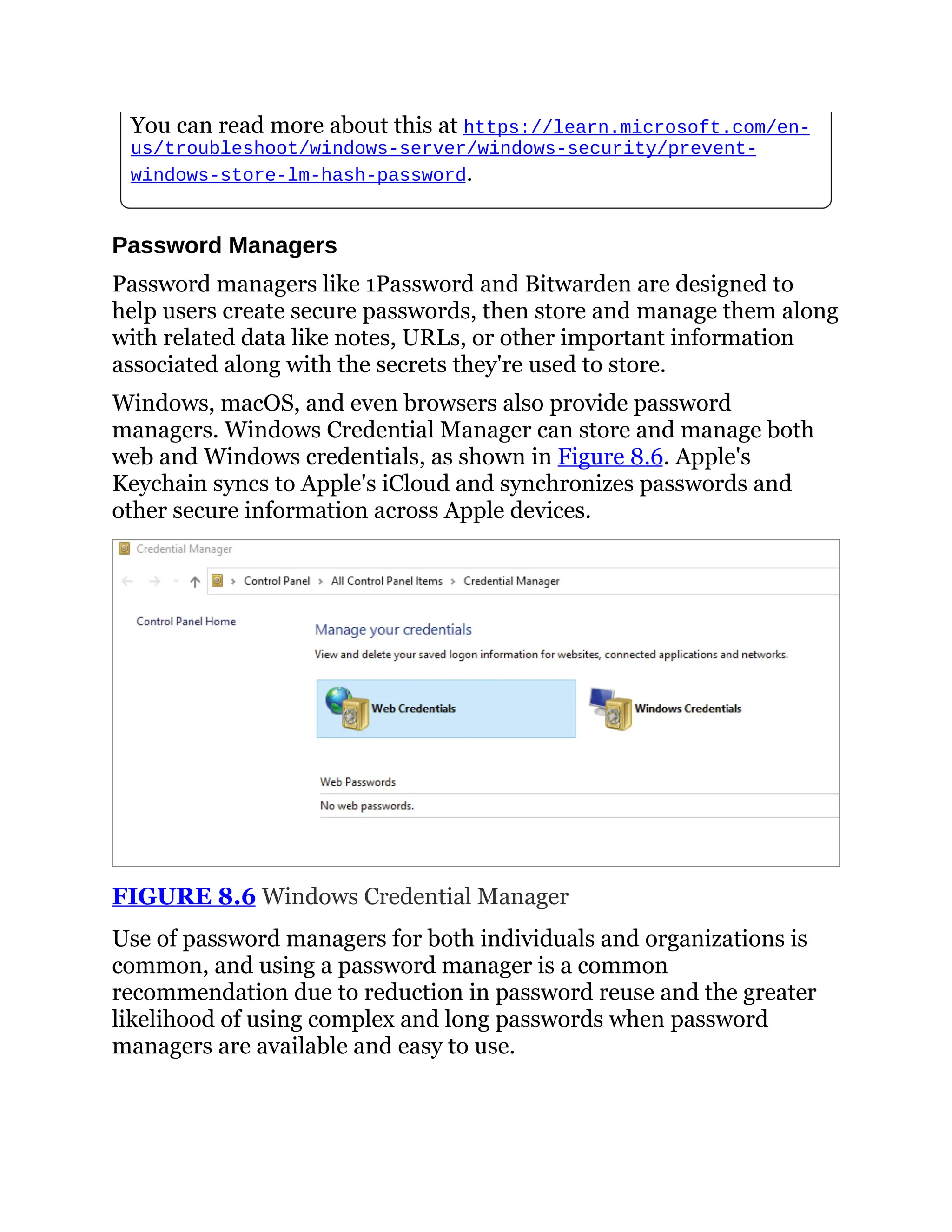 You can read more about this at https://learn.microsoft.com/en-
us/troubleshoot/windows-server/windows-security/prevent-
windows-store-lm-hash-password.
Password Managers
Password managers like 1Password and Bitwarden are designed to
help users create secure passwords, then store and manage them along
with related data like notes, URLs, or other important information
associated along with the secrets they're used to store.
Windows, macOS, and even browsers also provide password
managers. Windows Credential Manager can store and manage both
web and Windows credentials, as shown in Figure 8.6. Apple's
Keychain syncs to Apple's iCloud and synchronizes passwords and
other secure information across Apple devices.
FIGURE 8.6 Windows Credential Manager
Use of password managers for both individuals and organizations is
common, and using a password manager is a common
recommendation due to reduction in password reuse and the greater
likelihood of using complex and long passwords when password
managers are available and easy to use.
 