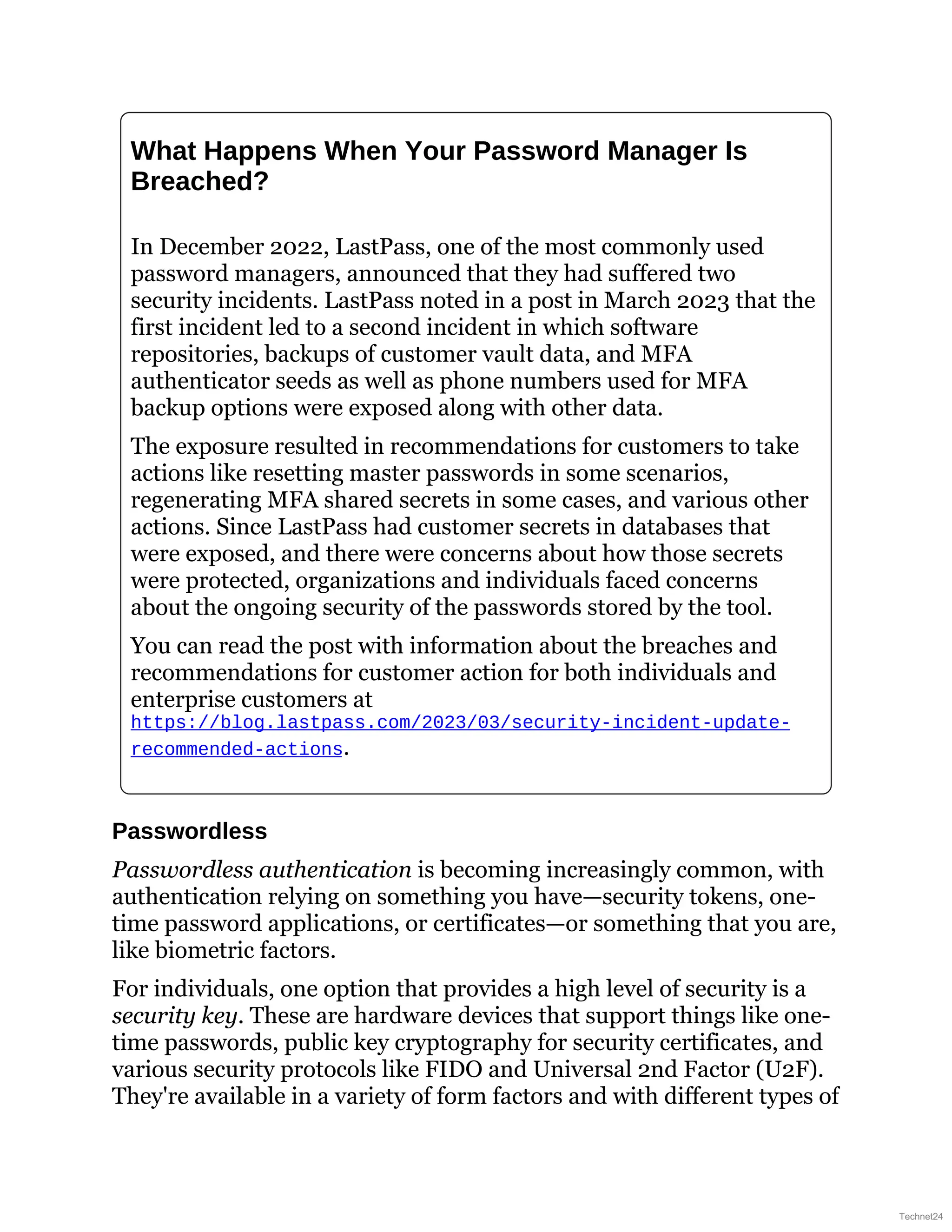 What Happens When Your Password Manager Is
Breached?
In December 2022, LastPass, one of the most commonly used
password managers, announced that they had suffered two
security incidents. LastPass noted in a post in March 2023 that the
first incident led to a second incident in which software
repositories, backups of customer vault data, and MFA
authenticator seeds as well as phone numbers used for MFA
backup options were exposed along with other data.
The exposure resulted in recommendations for customers to take
actions like resetting master passwords in some scenarios,
regenerating MFA shared secrets in some cases, and various other
actions. Since LastPass had customer secrets in databases that
were exposed, and there were concerns about how those secrets
were protected, organizations and individuals faced concerns
about the ongoing security of the passwords stored by the tool.
You can read the post with information about the breaches and
recommendations for customer action for both individuals and
enterprise customers at
https://blog.lastpass.com/2023/03/security-incident-update-
recommended-actions.
Passwordless
Passwordless authentication is becoming increasingly common, with
authentication relying on something you have—security tokens, one-
time password applications, or certificates—or something that you are,
like biometric factors.
For individuals, one option that provides a high level of security is a
security key. These are hardware devices that support things like one-
time passwords, public key cryptography for security certificates, and
various security protocols like FIDO and Universal 2nd Factor (U2F).
They're available in a variety of form factors and with different types of
Technet24
 