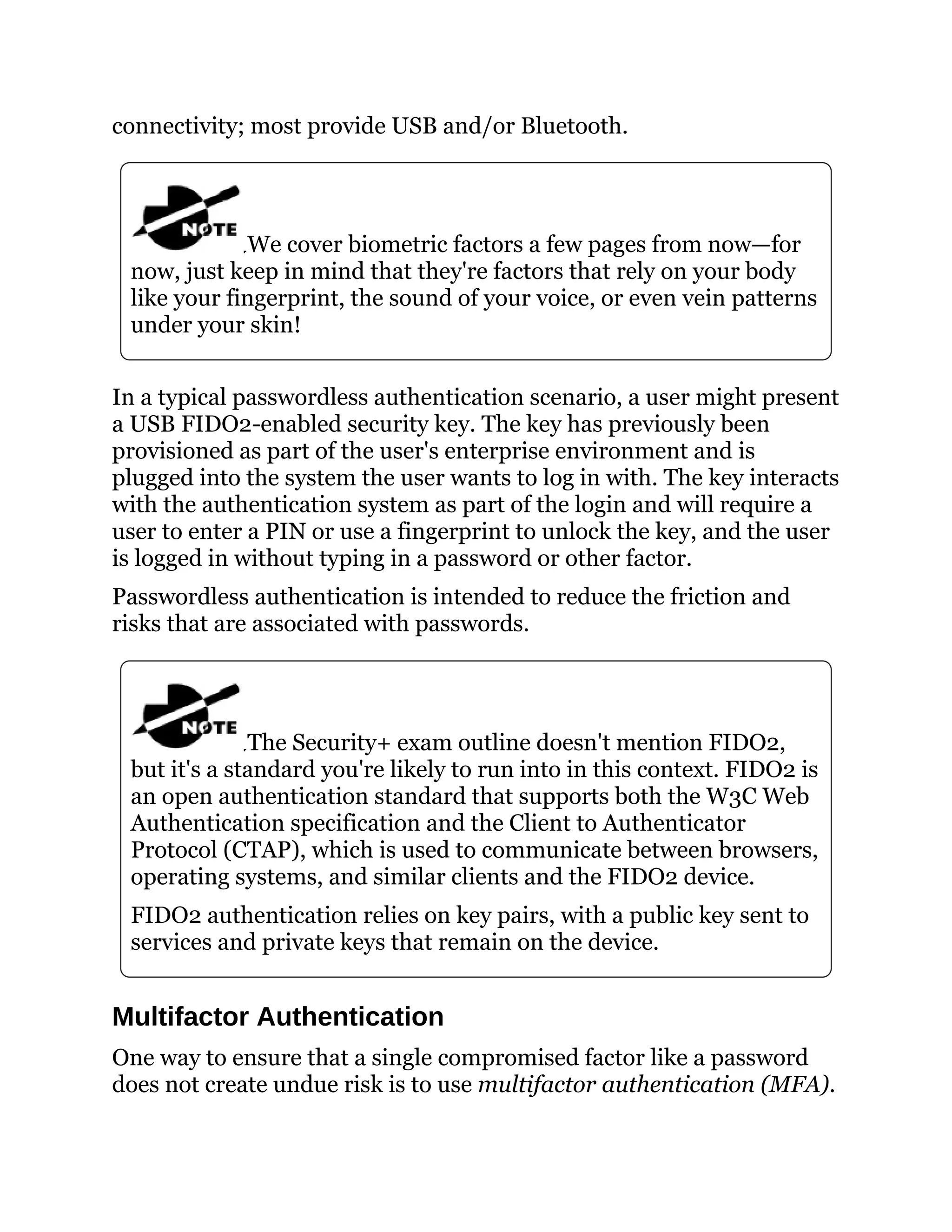 connectivity; most provide USB and/or Bluetooth.
We cover biometric factors a few pages from now—for
now, just keep in mind that they're factors that rely on your body
like your fingerprint, the sound of your voice, or even vein patterns
under your skin!
In a typical passwordless authentication scenario, a user might present
a USB FIDO2-enabled security key. The key has previously been
provisioned as part of the user's enterprise environment and is
plugged into the system the user wants to log in with. The key interacts
with the authentication system as part of the login and will require a
user to enter a PIN or use a fingerprint to unlock the key, and the user
is logged in without typing in a password or other factor.
Passwordless authentication is intended to reduce the friction and
risks that are associated with passwords.
The Security+ exam outline doesn't mention FIDO2,
but it's a standard you're likely to run into in this context. FIDO2 is
an open authentication standard that supports both the W3C Web
Authentication specification and the Client to Authenticator
Protocol (CTAP), which is used to communicate between browsers,
operating systems, and similar clients and the FIDO2 device.
FIDO2 authentication relies on key pairs, with a public key sent to
services and private keys that remain on the device.
Multifactor Authentication
One way to ensure that a single compromised factor like a password
does not create undue risk is to use multifactor authentication (MFA).
 
