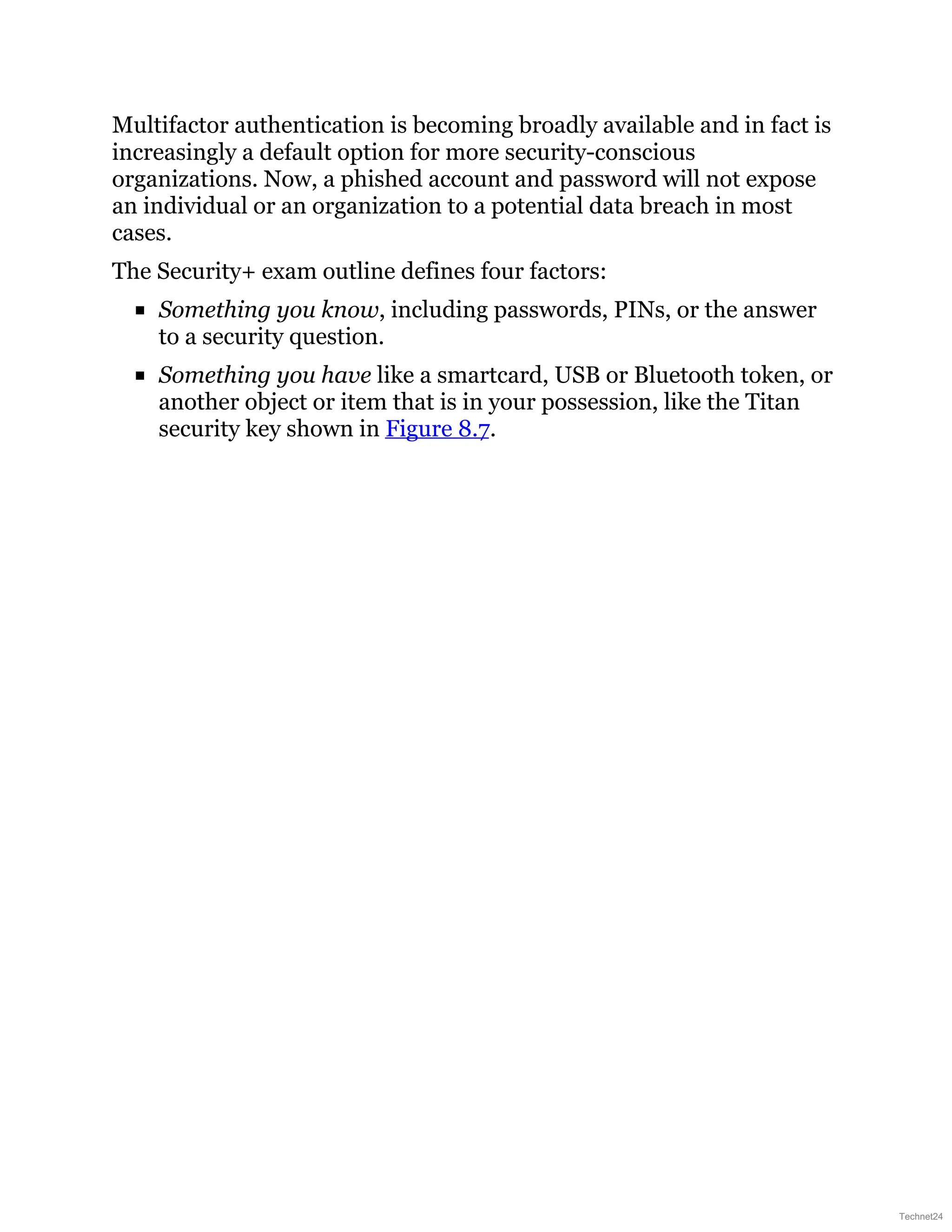 Multifactor authentication is becoming broadly available and in fact is
increasingly a default option for more security-conscious
organizations. Now, a phished account and password will not expose
an individual or an organization to a potential data breach in most
cases.
The Security+ exam outline defines four factors:
Something you know, including passwords, PINs, or the answer
to a security question.
Something you have like a smartcard, USB or Bluetooth token, or
another object or item that is in your possession, like the Titan
security key shown in Figure 8.7.
Technet24
 