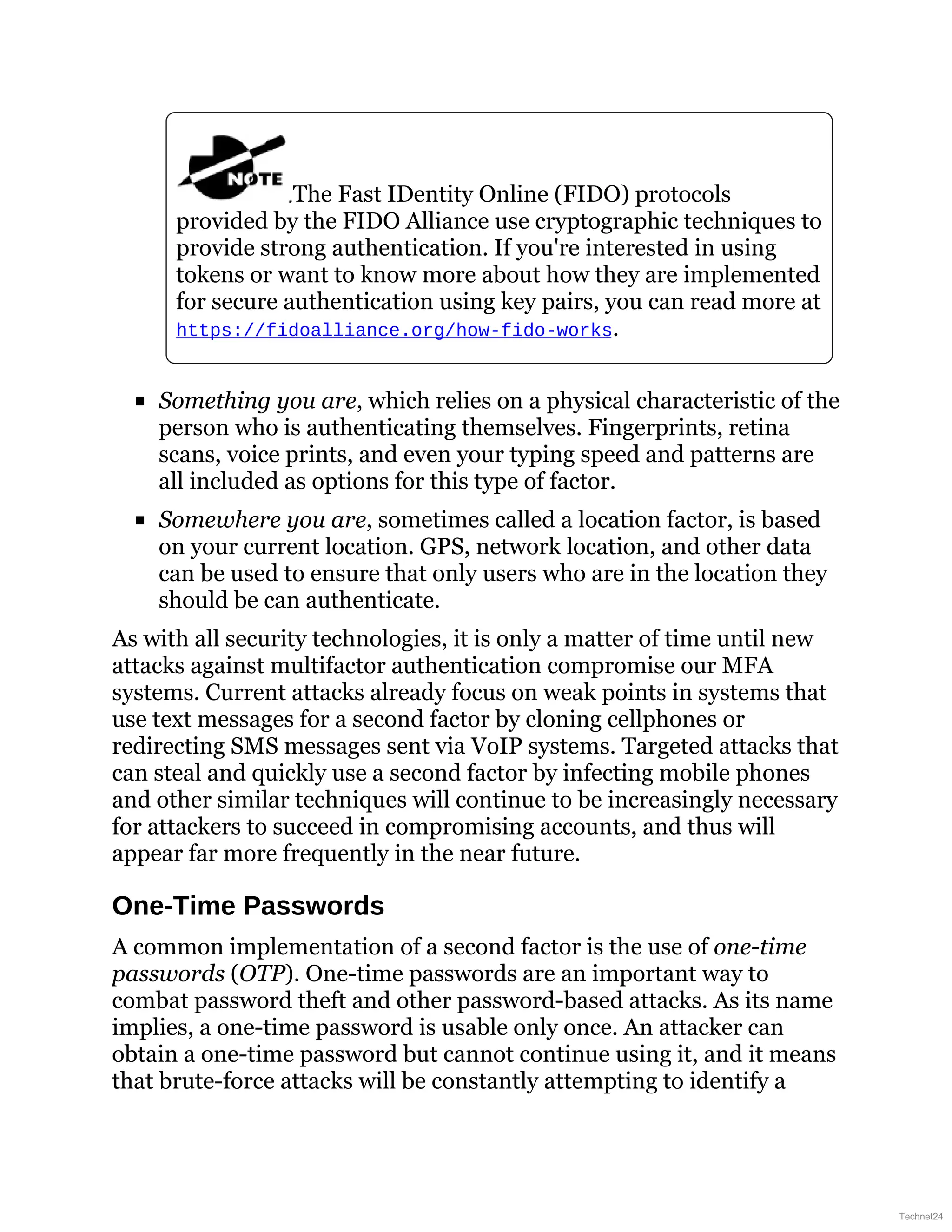 The Fast IDentity Online (FIDO) protocols
provided by the FIDO Alliance use cryptographic techniques to
provide strong authentication. If you're interested in using
tokens or want to know more about how they are implemented
for secure authentication using key pairs, you can read more at
https://fidoalliance.org/how-fido-works.
Something you are, which relies on a physical characteristic of the
person who is authenticating themselves. Fingerprints, retina
scans, voice prints, and even your typing speed and patterns are
all included as options for this type of factor.
Somewhere you are, sometimes called a location factor, is based
on your current location. GPS, network location, and other data
can be used to ensure that only users who are in the location they
should be can authenticate.
As with all security technologies, it is only a matter of time until new
attacks against multifactor authentication compromise our MFA
systems. Current attacks already focus on weak points in systems that
use text messages for a second factor by cloning cellphones or
redirecting SMS messages sent via VoIP systems. Targeted attacks that
can steal and quickly use a second factor by infecting mobile phones
and other similar techniques will continue to be increasingly necessary
for attackers to succeed in compromising accounts, and thus will
appear far more frequently in the near future.
One-Time Passwords
A common implementation of a second factor is the use of one-time
passwords (OTP). One-time passwords are an important way to
combat password theft and other password-based attacks. As its name
implies, a one-time password is usable only once. An attacker can
obtain a one-time password but cannot continue using it, and it means
that brute-force attacks will be constantly attempting to identify a
Technet24
 