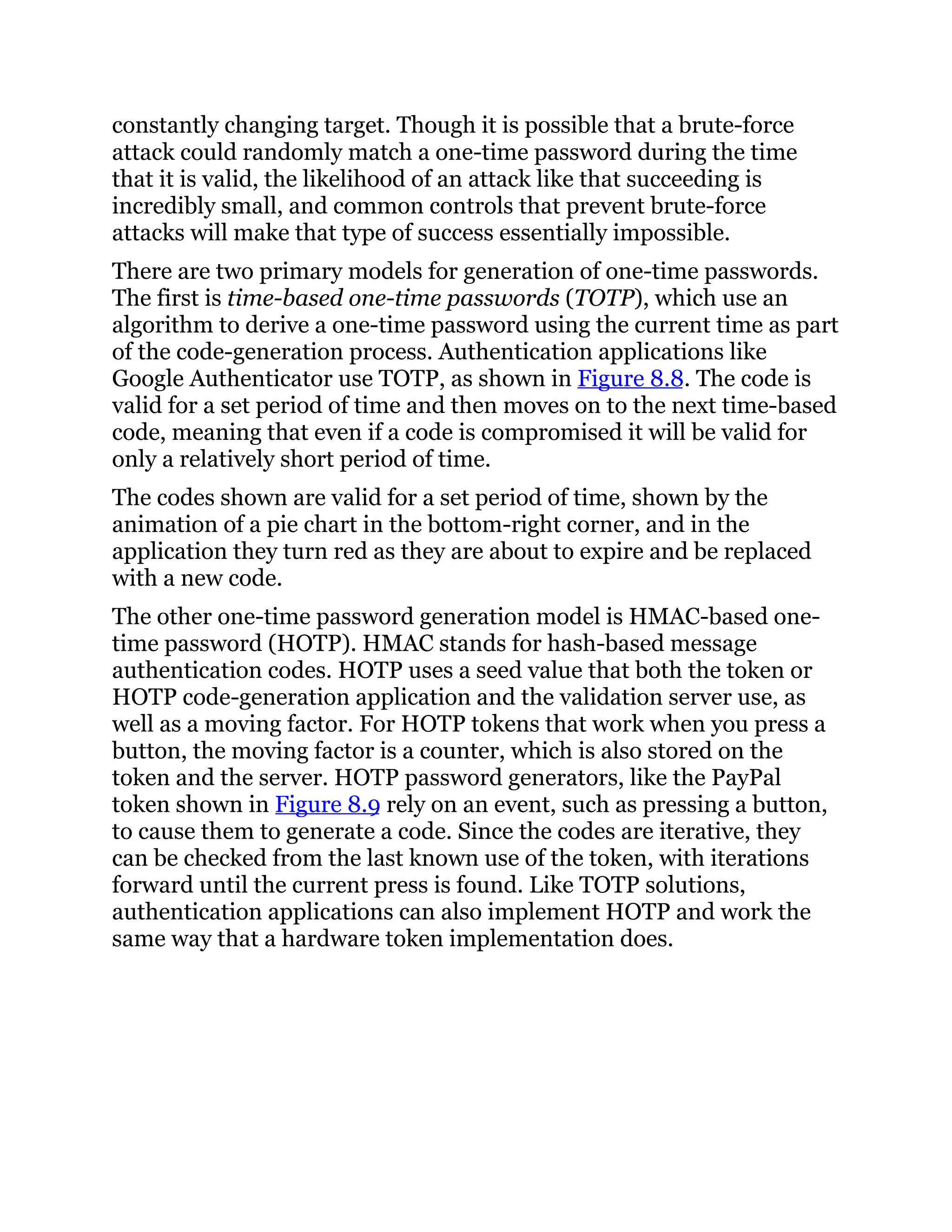 constantly changing target. Though it is possible that a brute-force
attack could randomly match a one-time password during the time
that it is valid, the likelihood of an attack like that succeeding is
incredibly small, and common controls that prevent brute-force
attacks will make that type of success essentially impossible.
There are two primary models for generation of one-time passwords.
The first is time-based one-time passwords (TOTP), which use an
algorithm to derive a one-time password using the current time as part
of the code-generation process. Authentication applications like
Google Authenticator use TOTP, as shown in Figure 8.8. The code is
valid for a set period of time and then moves on to the next time-based
code, meaning that even if a code is compromised it will be valid for
only a relatively short period of time.
The codes shown are valid for a set period of time, shown by the
animation of a pie chart in the bottom-right corner, and in the
application they turn red as they are about to expire and be replaced
with a new code.
The other one-time password generation model is HMAC-based one-
time password (HOTP). HMAC stands for hash-based message
authentication codes. HOTP uses a seed value that both the token or
HOTP code-generation application and the validation server use, as
well as a moving factor. For HOTP tokens that work when you press a
button, the moving factor is a counter, which is also stored on the
token and the server. HOTP password generators, like the PayPal
token shown in Figure 8.9 rely on an event, such as pressing a button,
to cause them to generate a code. Since the codes are iterative, they
can be checked from the last known use of the token, with iterations
forward until the current press is found. Like TOTP solutions,
authentication applications can also implement HOTP and work the
same way that a hardware token implementation does.
 