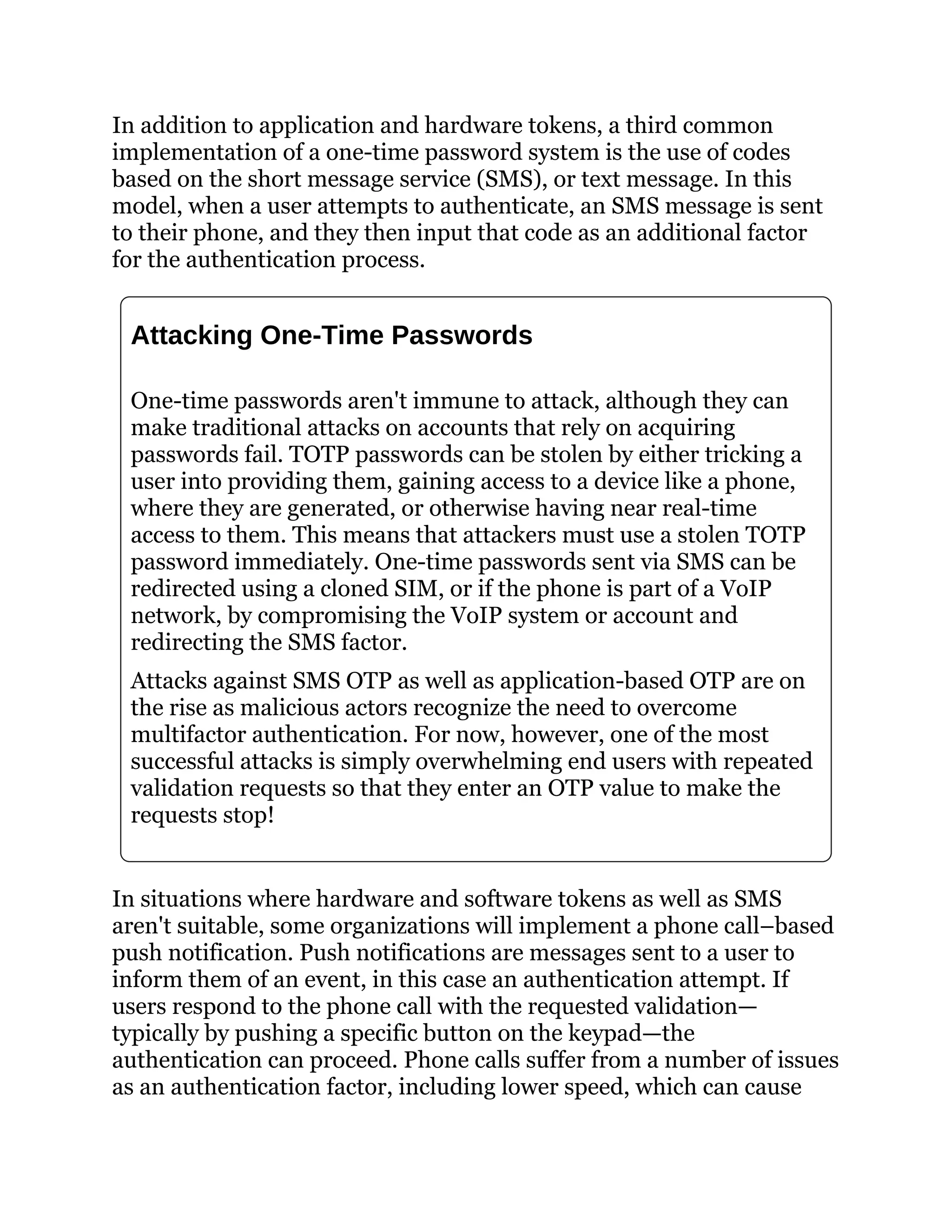 In addition to application and hardware tokens, a third common
implementation of a one-time password system is the use of codes
based on the short message service (SMS), or text message. In this
model, when a user attempts to authenticate, an SMS message is sent
to their phone, and they then input that code as an additional factor
for the authentication process.
Attacking One-Time Passwords
One-time passwords aren't immune to attack, although they can
make traditional attacks on accounts that rely on acquiring
passwords fail. TOTP passwords can be stolen by either tricking a
user into providing them, gaining access to a device like a phone,
where they are generated, or otherwise having near real-time
access to them. This means that attackers must use a stolen TOTP
password immediately. One-time passwords sent via SMS can be
redirected using a cloned SIM, or if the phone is part of a VoIP
network, by compromising the VoIP system or account and
redirecting the SMS factor.
Attacks against SMS OTP as well as application-based OTP are on
the rise as malicious actors recognize the need to overcome
multifactor authentication. For now, however, one of the most
successful attacks is simply overwhelming end users with repeated
validation requests so that they enter an OTP value to make the
requests stop!
In situations where hardware and software tokens as well as SMS
aren't suitable, some organizations will implement a phone call–based
push notification. Push notifications are messages sent to a user to
inform them of an event, in this case an authentication attempt. If
users respond to the phone call with the requested validation—
typically by pushing a specific button on the keypad—the
authentication can proceed. Phone calls suffer from a number of issues
as an authentication factor, including lower speed, which can cause
 