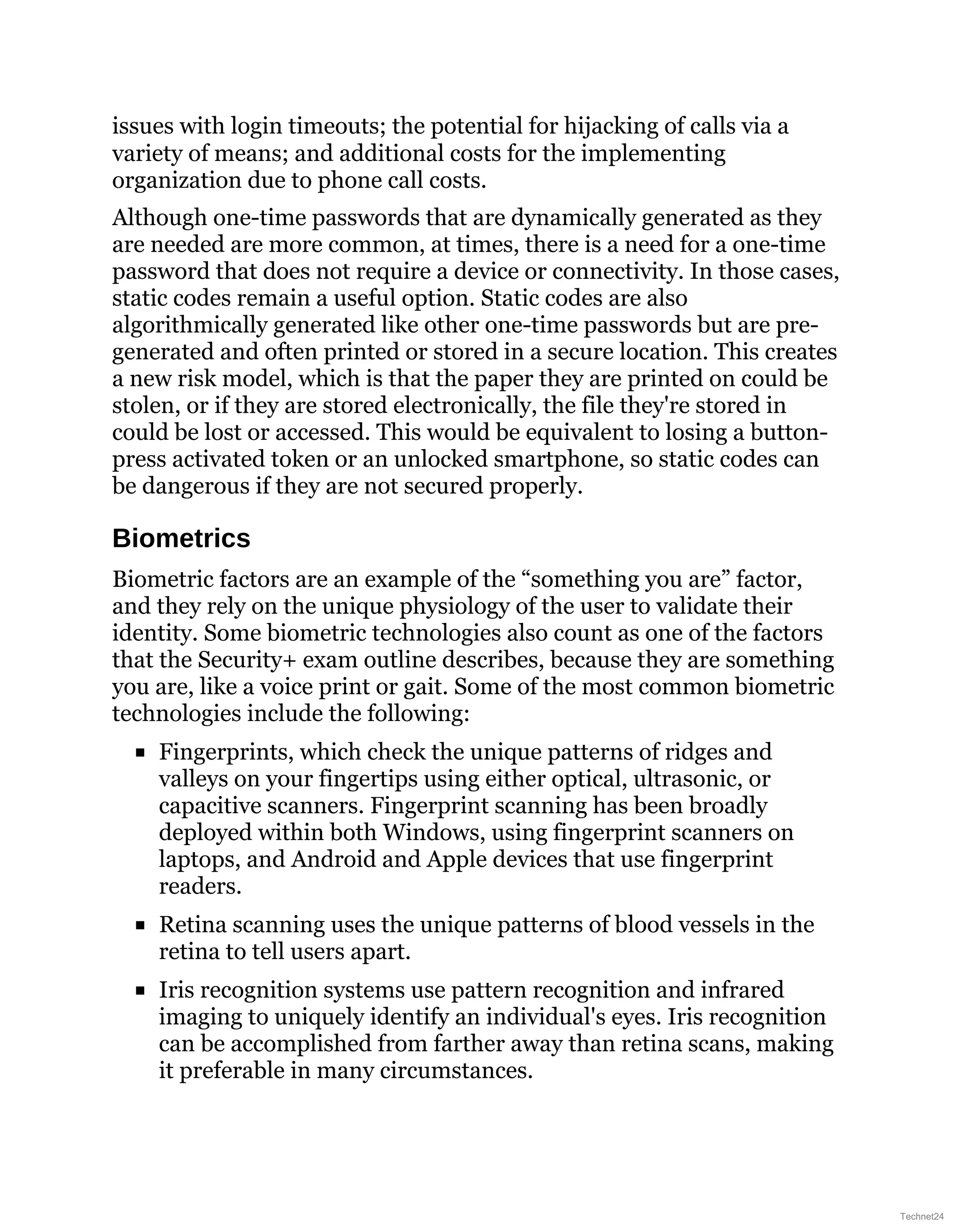 issues with login timeouts; the potential for hijacking of calls via a
variety of means; and additional costs for the implementing
organization due to phone call costs.
Although one-time passwords that are dynamically generated as they
are needed are more common, at times, there is a need for a one-time
password that does not require a device or connectivity. In those cases,
static codes remain a useful option. Static codes are also
algorithmically generated like other one-time passwords but are pre-
generated and often printed or stored in a secure location. This creates
a new risk model, which is that the paper they are printed on could be
stolen, or if they are stored electronically, the file they're stored in
could be lost or accessed. This would be equivalent to losing a button-
press activated token or an unlocked smartphone, so static codes can
be dangerous if they are not secured properly.
Biometrics
Biometric factors are an example of the “something you are” factor,
and they rely on the unique physiology of the user to validate their
identity. Some biometric technologies also count as one of the factors
that the Security+ exam outline describes, because they are something
you are, like a voice print or gait. Some of the most common biometric
technologies include the following:
Fingerprints, which check the unique patterns of ridges and
valleys on your fingertips using either optical, ultrasonic, or
capacitive scanners. Fingerprint scanning has been broadly
deployed within both Windows, using fingerprint scanners on
laptops, and Android and Apple devices that use fingerprint
readers.
Retina scanning uses the unique patterns of blood vessels in the
retina to tell users apart.
Iris recognition systems use pattern recognition and infrared
imaging to uniquely identify an individual's eyes. Iris recognition
can be accomplished from farther away than retina scans, making
it preferable in many circumstances.
Technet24
 