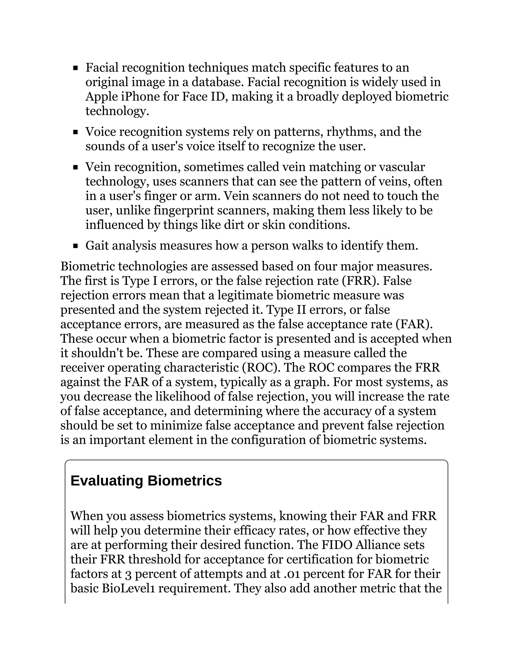 Facial recognition techniques match specific features to an
original image in a database. Facial recognition is widely used in
Apple iPhone for Face ID, making it a broadly deployed biometric
technology.
Voice recognition systems rely on patterns, rhythms, and the
sounds of a user's voice itself to recognize the user.
Vein recognition, sometimes called vein matching or vascular
technology, uses scanners that can see the pattern of veins, often
in a user's finger or arm. Vein scanners do not need to touch the
user, unlike fingerprint scanners, making them less likely to be
influenced by things like dirt or skin conditions.
Gait analysis measures how a person walks to identify them.
Biometric technologies are assessed based on four major measures.
The first is Type I errors, or the false rejection rate (FRR). False
rejection errors mean that a legitimate biometric measure was
presented and the system rejected it. Type II errors, or false
acceptance errors, are measured as the false acceptance rate (FAR).
These occur when a biometric factor is presented and is accepted when
it shouldn't be. These are compared using a measure called the
receiver operating characteristic (ROC). The ROC compares the FRR
against the FAR of a system, typically as a graph. For most systems, as
you decrease the likelihood of false rejection, you will increase the rate
of false acceptance, and determining where the accuracy of a system
should be set to minimize false acceptance and prevent false rejection
is an important element in the configuration of biometric systems.
Evaluating Biometrics
When you assess biometrics systems, knowing their FAR and FRR
will help you determine their efficacy rates, or how effective they
are at performing their desired function. The FIDO Alliance sets
their FRR threshold for acceptance for certification for biometric
factors at 3 percent of attempts and at .01 percent for FAR for their
basic BioLevel1 requirement. They also add another metric that the
 