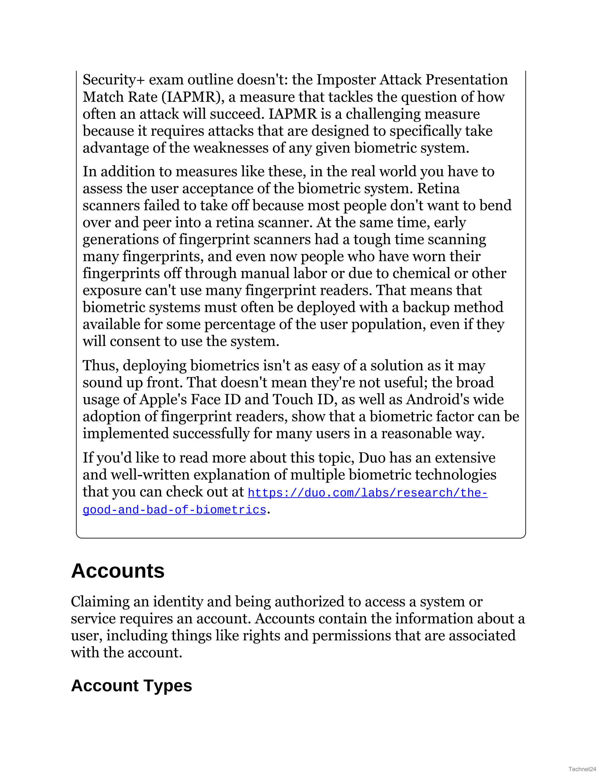 Security+ exam outline doesn't: the Imposter Attack Presentation
Match Rate (IAPMR), a measure that tackles the question of how
often an attack will succeed. IAPMR is a challenging measure
because it requires attacks that are designed to specifically take
advantage of the weaknesses of any given biometric system.
In addition to measures like these, in the real world you have to
assess the user acceptance of the biometric system. Retina
scanners failed to take off because most people don't want to bend
over and peer into a retina scanner. At the same time, early
generations of fingerprint scanners had a tough time scanning
many fingerprints, and even now people who have worn their
fingerprints off through manual labor or due to chemical or other
exposure can't use many fingerprint readers. That means that
biometric systems must often be deployed with a backup method
available for some percentage of the user population, even if they
will consent to use the system.
Thus, deploying biometrics isn't as easy of a solution as it may
sound up front. That doesn't mean they're not useful; the broad
usage of Apple's Face ID and Touch ID, as well as Android's wide
adoption of fingerprint readers, show that a biometric factor can be
implemented successfully for many users in a reasonable way.
If you'd like to read more about this topic, Duo has an extensive
and well-written explanation of multiple biometric technologies
that you can check out at https://duo.com/labs/research/the-
good-and-bad-of-biometrics.
Accounts
Claiming an identity and being authorized to access a system or
service requires an account. Accounts contain the information about a
user, including things like rights and permissions that are associated
with the account.
Account Types
Technet24
 