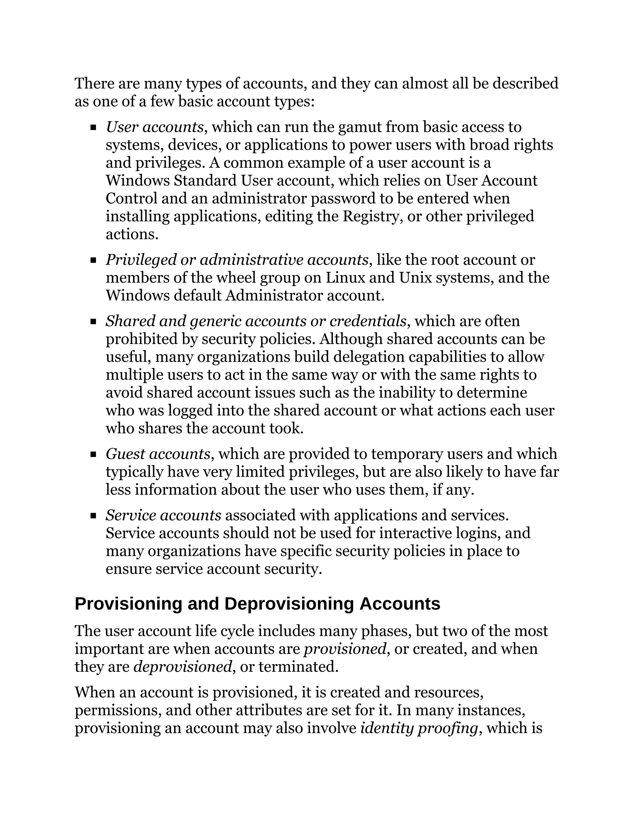 There are many types of accounts, and they can almost all be described
as one of a few basic account types:
User accounts, which can run the gamut from basic access to
systems, devices, or applications to power users with broad rights
and privileges. A common example of a user account is a
Windows Standard User account, which relies on User Account
Control and an administrator password to be entered when
installing applications, editing the Registry, or other privileged
actions.
Privileged or administrative accounts, like the root account or
members of the wheel group on Linux and Unix systems, and the
Windows default Administrator account.
Shared and generic accounts or credentials, which are often
prohibited by security policies. Although shared accounts can be
useful, many organizations build delegation capabilities to allow
multiple users to act in the same way or with the same rights to
avoid shared account issues such as the inability to determine
who was logged into the shared account or what actions each user
who shares the account took.
Guest accounts, which are provided to temporary users and which
typically have very limited privileges, but are also likely to have far
less information about the user who uses them, if any.
Service accounts associated with applications and services.
Service accounts should not be used for interactive logins, and
many organizations have specific security policies in place to
ensure service account security.
Provisioning and Deprovisioning Accounts
The user account life cycle includes many phases, but two of the most
important are when accounts are provisioned, or created, and when
they are deprovisioned, or terminated.
When an account is provisioned, it is created and resources,
permissions, and other attributes are set for it. In many instances,
provisioning an account may also involve identity proofing, which is
 