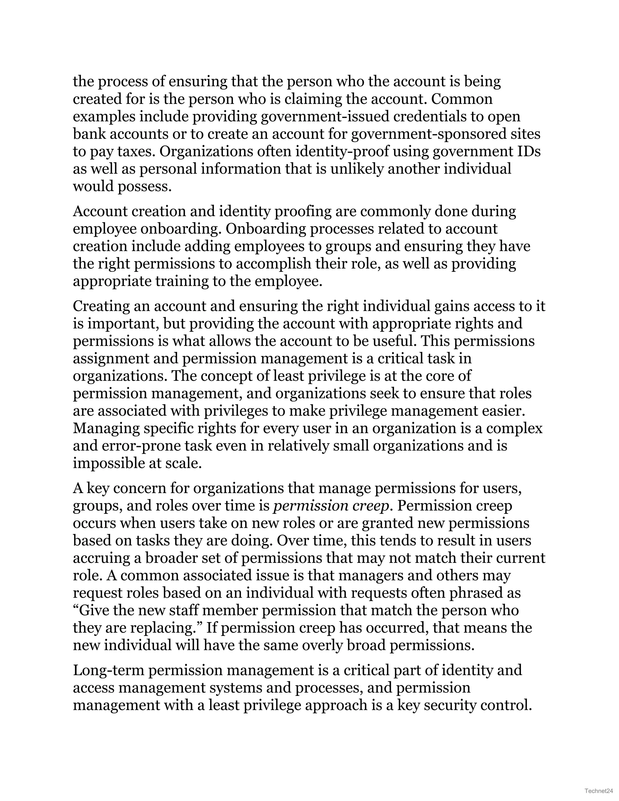 the process of ensuring that the person who the account is being
created for is the person who is claiming the account. Common
examples include providing government-issued credentials to open
bank accounts or to create an account for government-sponsored sites
to pay taxes. Organizations often identity-proof using government IDs
as well as personal information that is unlikely another individual
would possess.
Account creation and identity proofing are commonly done during
employee onboarding. Onboarding processes related to account
creation include adding employees to groups and ensuring they have
the right permissions to accomplish their role, as well as providing
appropriate training to the employee.
Creating an account and ensuring the right individual gains access to it
is important, but providing the account with appropriate rights and
permissions is what allows the account to be useful. This permissions
assignment and permission management is a critical task in
organizations. The concept of least privilege is at the core of
permission management, and organizations seek to ensure that roles
are associated with privileges to make privilege management easier.
Managing specific rights for every user in an organization is a complex
and error-prone task even in relatively small organizations and is
impossible at scale.
A key concern for organizations that manage permissions for users,
groups, and roles over time is permission creep. Permission creep
occurs when users take on new roles or are granted new permissions
based on tasks they are doing. Over time, this tends to result in users
accruing a broader set of permissions that may not match their current
role. A common associated issue is that managers and others may
request roles based on an individual with requests often phrased as
“Give the new staff member permission that match the person who
they are replacing.” If permission creep has occurred, that means the
new individual will have the same overly broad permissions.
Long-term permission management is a critical part of identity and
access management systems and processes, and permission
management with a least privilege approach is a key security control.
Technet24
 
