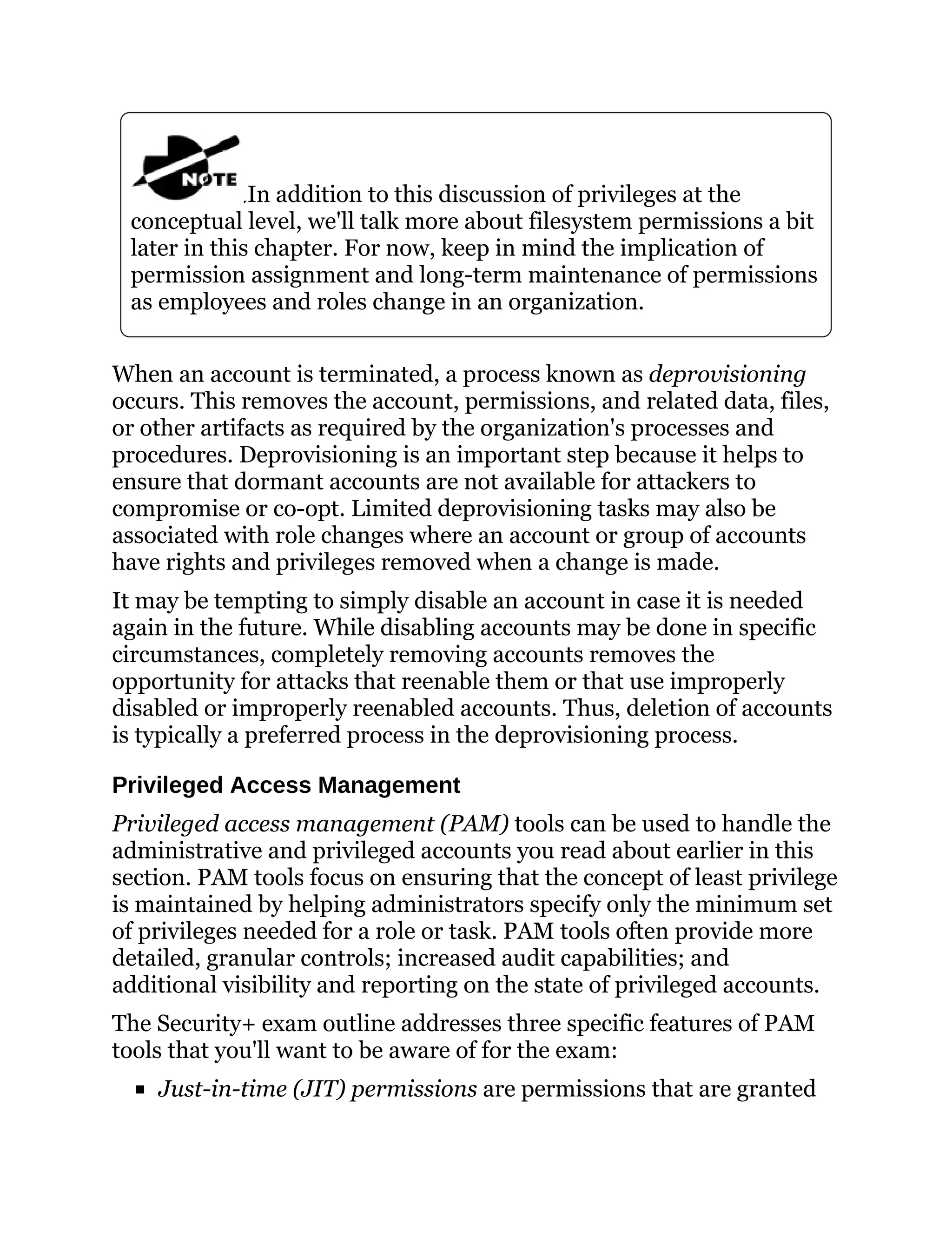 In addition to this discussion of privileges at the
conceptual level, we'll talk more about filesystem permissions a bit
later in this chapter. For now, keep in mind the implication of
permission assignment and long-term maintenance of permissions
as employees and roles change in an organization.
When an account is terminated, a process known as deprovisioning
occurs. This removes the account, permissions, and related data, files,
or other artifacts as required by the organization's processes and
procedures. Deprovisioning is an important step because it helps to
ensure that dormant accounts are not available for attackers to
compromise or co-opt. Limited deprovisioning tasks may also be
associated with role changes where an account or group of accounts
have rights and privileges removed when a change is made.
It may be tempting to simply disable an account in case it is needed
again in the future. While disabling accounts may be done in specific
circumstances, completely removing accounts removes the
opportunity for attacks that reenable them or that use improperly
disabled or improperly reenabled accounts. Thus, deletion of accounts
is typically a preferred process in the deprovisioning process.
Privileged Access Management
Privileged access management (PAM) tools can be used to handle the
administrative and privileged accounts you read about earlier in this
section. PAM tools focus on ensuring that the concept of least privilege
is maintained by helping administrators specify only the minimum set
of privileges needed for a role or task. PAM tools often provide more
detailed, granular controls; increased audit capabilities; and
additional visibility and reporting on the state of privileged accounts.
The Security+ exam outline addresses three specific features of PAM
tools that you'll want to be aware of for the exam:
Just-in-time (JIT) permissions are permissions that are granted
 