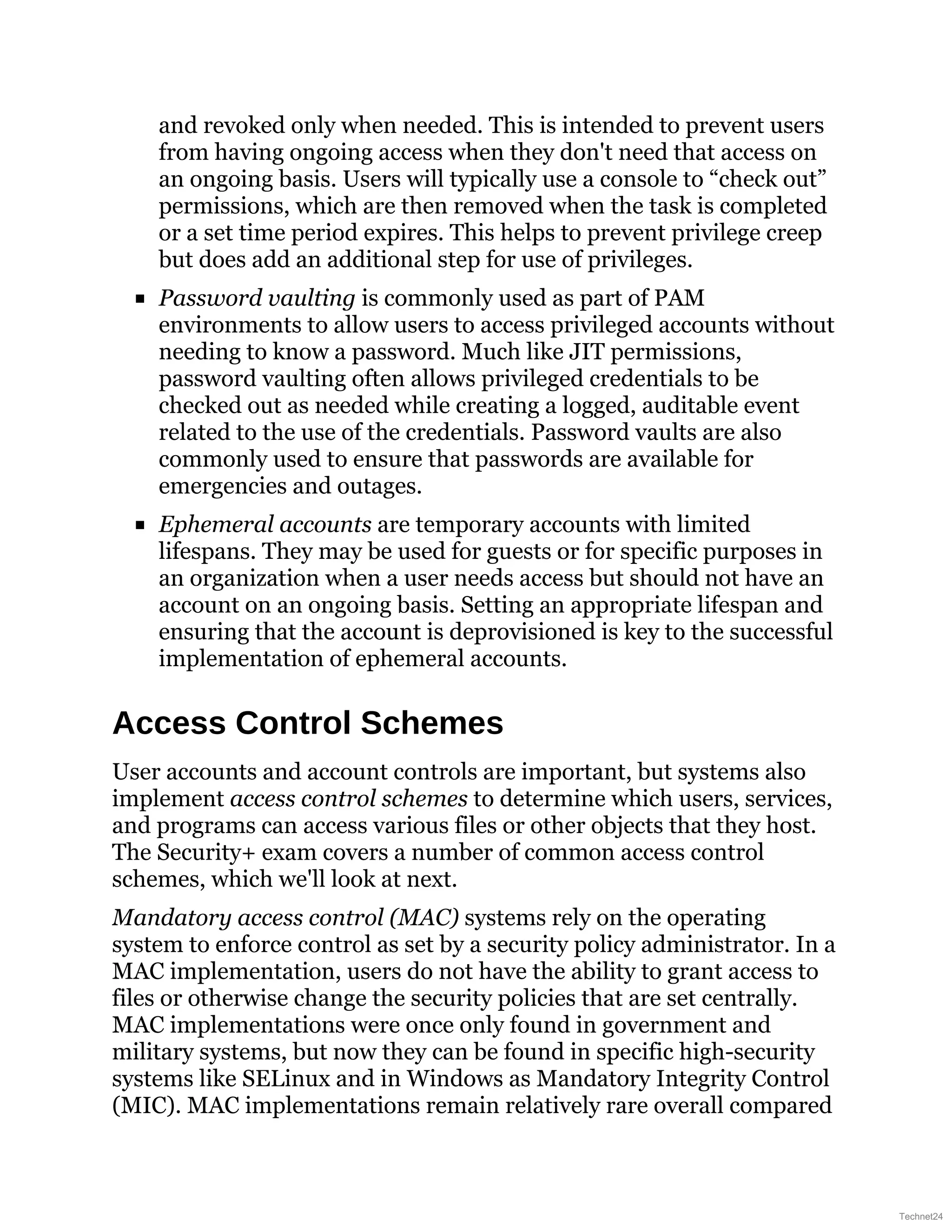 and revoked only when needed. This is intended to prevent users
from having ongoing access when they don't need that access on
an ongoing basis. Users will typically use a console to “check out”
permissions, which are then removed when the task is completed
or a set time period expires. This helps to prevent privilege creep
but does add an additional step for use of privileges.
Password vaulting is commonly used as part of PAM
environments to allow users to access privileged accounts without
needing to know a password. Much like JIT permissions,
password vaulting often allows privileged credentials to be
checked out as needed while creating a logged, auditable event
related to the use of the credentials. Password vaults are also
commonly used to ensure that passwords are available for
emergencies and outages.
Ephemeral accounts are temporary accounts with limited
lifespans. They may be used for guests or for specific purposes in
an organization when a user needs access but should not have an
account on an ongoing basis. Setting an appropriate lifespan and
ensuring that the account is deprovisioned is key to the successful
implementation of ephemeral accounts.
Access Control Schemes
User accounts and account controls are important, but systems also
implement access control schemes to determine which users, services,
and programs can access various files or other objects that they host.
The Security+ exam covers a number of common access control
schemes, which we'll look at next.
Mandatory access control (MAC) systems rely on the operating
system to enforce control as set by a security policy administrator. In a
MAC implementation, users do not have the ability to grant access to
files or otherwise change the security policies that are set centrally.
MAC implementations were once only found in government and
military systems, but now they can be found in specific high-security
systems like SELinux and in Windows as Mandatory Integrity Control
(MIC). MAC implementations remain relatively rare overall compared
Technet24
 