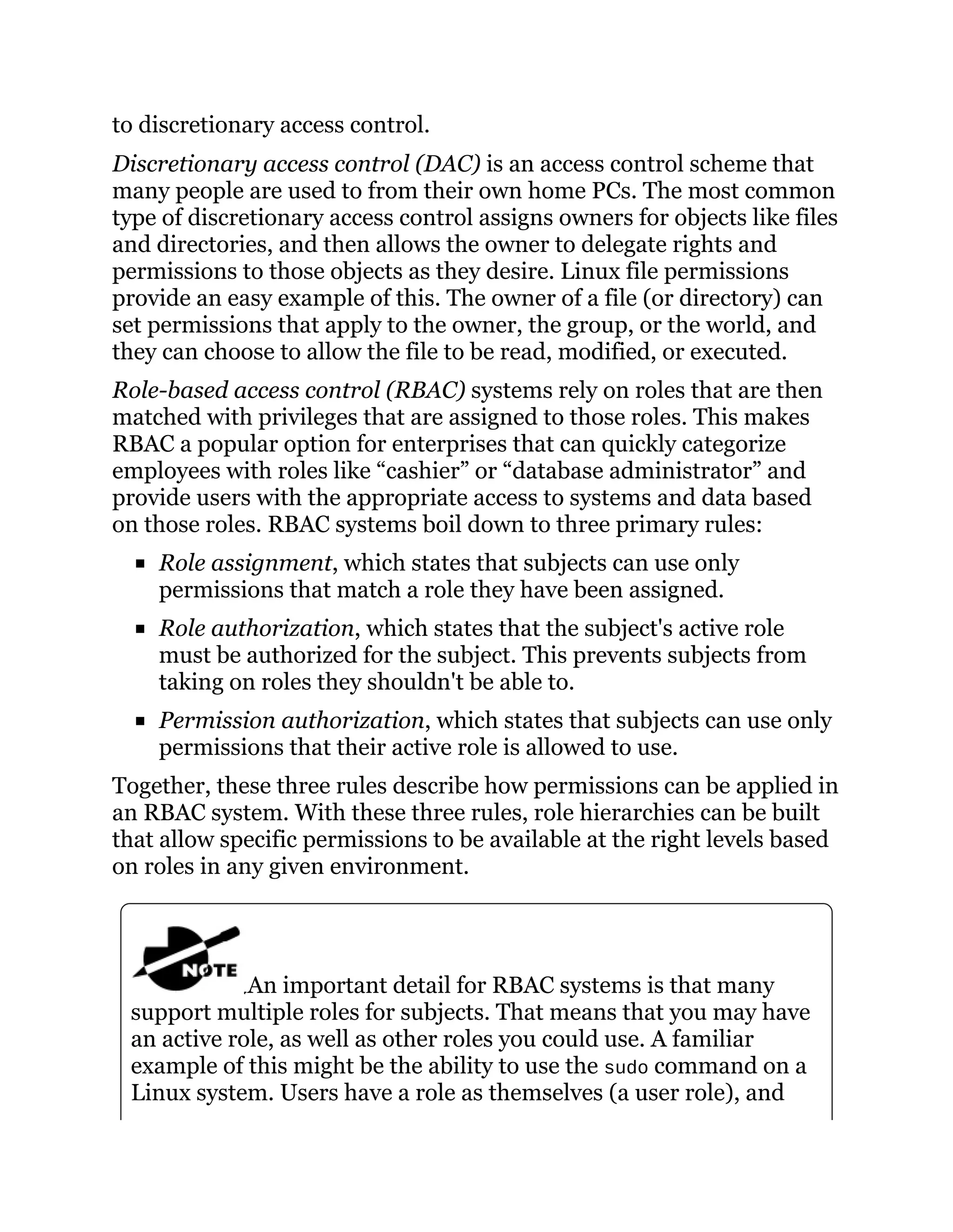 to discretionary access control.
Discretionary access control (DAC) is an access control scheme that
many people are used to from their own home PCs. The most common
type of discretionary access control assigns owners for objects like files
and directories, and then allows the owner to delegate rights and
permissions to those objects as they desire. Linux file permissions
provide an easy example of this. The owner of a file (or directory) can
set permissions that apply to the owner, the group, or the world, and
they can choose to allow the file to be read, modified, or executed.
Role-based access control (RBAC) systems rely on roles that are then
matched with privileges that are assigned to those roles. This makes
RBAC a popular option for enterprises that can quickly categorize
employees with roles like “cashier” or “database administrator” and
provide users with the appropriate access to systems and data based
on those roles. RBAC systems boil down to three primary rules:
Role assignment, which states that subjects can use only
permissions that match a role they have been assigned.
Role authorization, which states that the subject's active role
must be authorized for the subject. This prevents subjects from
taking on roles they shouldn't be able to.
Permission authorization, which states that subjects can use only
permissions that their active role is allowed to use.
Together, these three rules describe how permissions can be applied in
an RBAC system. With these three rules, role hierarchies can be built
that allow specific permissions to be available at the right levels based
on roles in any given environment.
An important detail for RBAC systems is that many
support multiple roles for subjects. That means that you may have
an active role, as well as other roles you could use. A familiar
example of this might be the ability to use the sudo command on a
Linux system. Users have a role as themselves (a user role), and
 