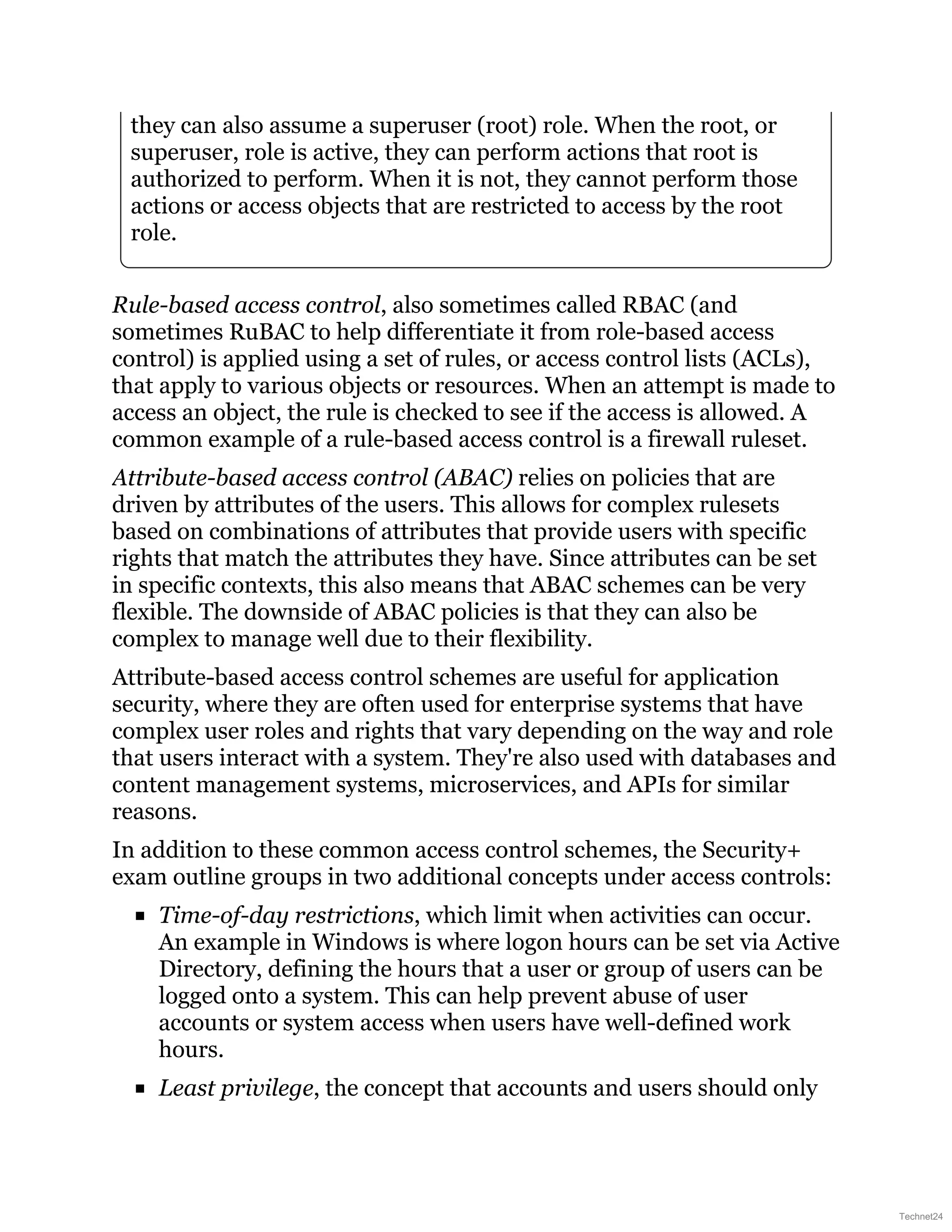 they can also assume a superuser (root) role. When the root, or
superuser, role is active, they can perform actions that root is
authorized to perform. When it is not, they cannot perform those
actions or access objects that are restricted to access by the root
role.
Rule-based access control, also sometimes called RBAC (and
sometimes RuBAC to help differentiate it from role-based access
control) is applied using a set of rules, or access control lists (ACLs),
that apply to various objects or resources. When an attempt is made to
access an object, the rule is checked to see if the access is allowed. A
common example of a rule-based access control is a firewall ruleset.
Attribute-based access control (ABAC) relies on policies that are
driven by attributes of the users. This allows for complex rulesets
based on combinations of attributes that provide users with specific
rights that match the attributes they have. Since attributes can be set
in specific contexts, this also means that ABAC schemes can be very
flexible. The downside of ABAC policies is that they can also be
complex to manage well due to their flexibility.
Attribute-based access control schemes are useful for application
security, where they are often used for enterprise systems that have
complex user roles and rights that vary depending on the way and role
that users interact with a system. They're also used with databases and
content management systems, microservices, and APIs for similar
reasons.
In addition to these common access control schemes, the Security+
exam outline groups in two additional concepts under access controls:
Time-of-day restrictions, which limit when activities can occur.
An example in Windows is where logon hours can be set via Active
Directory, defining the hours that a user or group of users can be
logged onto a system. This can help prevent abuse of user
accounts or system access when users have well-defined work
hours.
Least privilege, the concept that accounts and users should only
Technet24
 