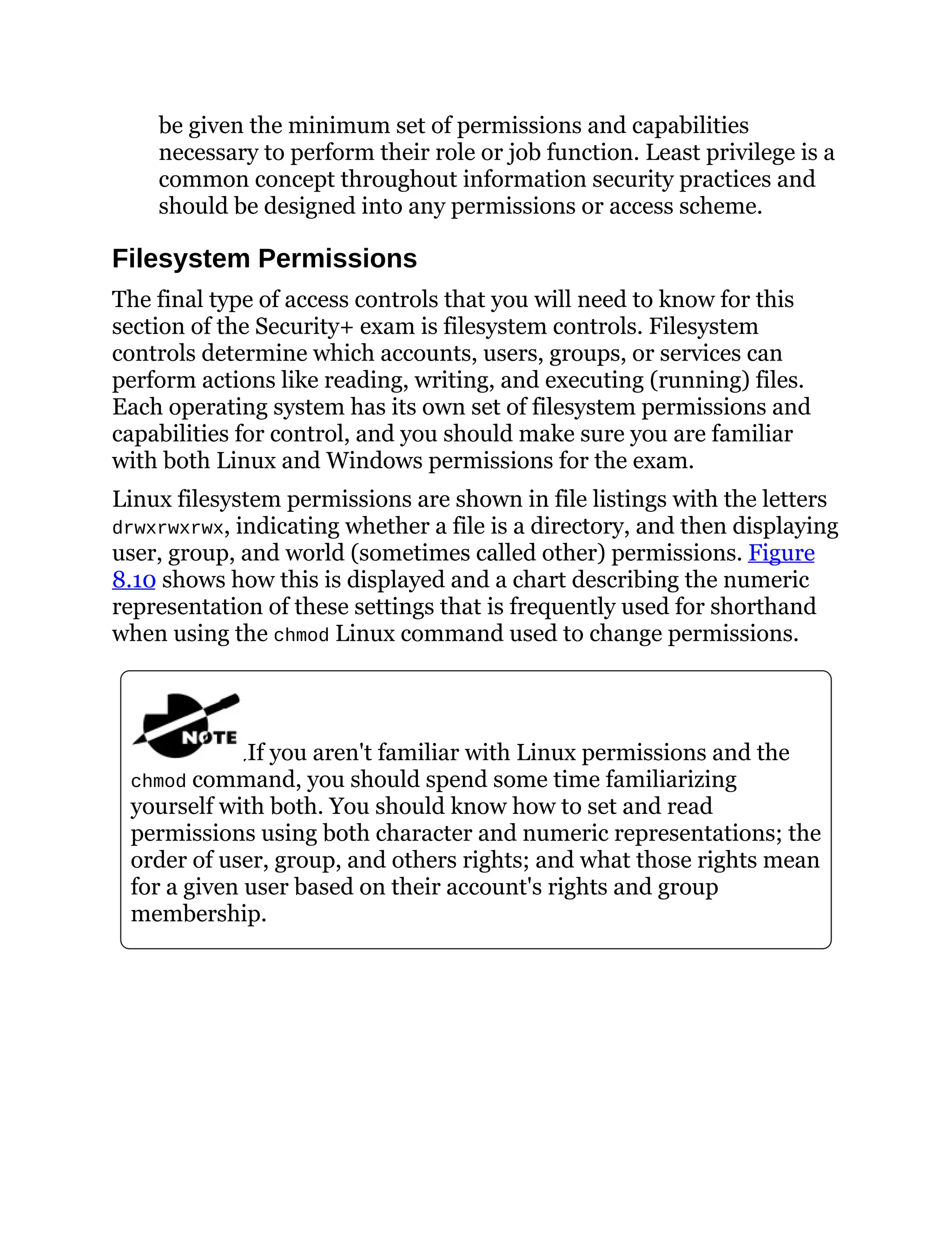 be given the minimum set of permissions and capabilities
necessary to perform their role or job function. Least privilege is a
common concept throughout information security practices and
should be designed into any permissions or access scheme.
Filesystem Permissions
The final type of access controls that you will need to know for this
section of the Security+ exam is filesystem controls. Filesystem
controls determine which accounts, users, groups, or services can
perform actions like reading, writing, and executing (running) files.
Each operating system has its own set of filesystem permissions and
capabilities for control, and you should make sure you are familiar
with both Linux and Windows permissions for the exam.
Linux filesystem permissions are shown in file listings with the letters
drwxrwxrwx, indicating whether a file is a directory, and then displaying
user, group, and world (sometimes called other) permissions. Figure
8.10 shows how this is displayed and a chart describing the numeric
representation of these settings that is frequently used for shorthand
when using the chmod Linux command used to change permissions.
If you aren't familiar with Linux permissions and the
chmod command, you should spend some time familiarizing
yourself with both. You should know how to set and read
permissions using both character and numeric representations; the
order of user, group, and others rights; and what those rights mean
for a given user based on their account's rights and group
membership.
 