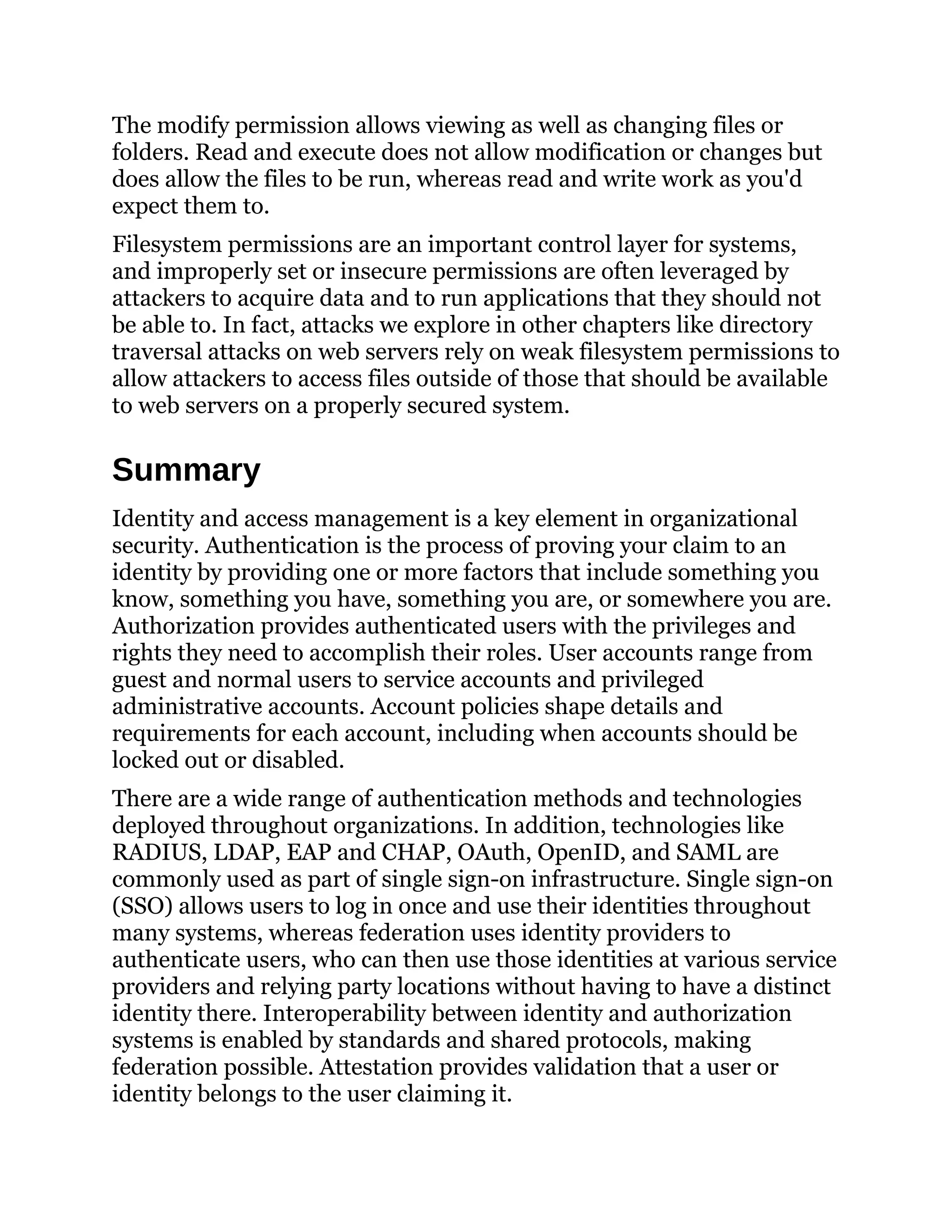 The modify permission allows viewing as well as changing files or
folders. Read and execute does not allow modification or changes but
does allow the files to be run, whereas read and write work as you'd
expect them to.
Filesystem permissions are an important control layer for systems,
and improperly set or insecure permissions are often leveraged by
attackers to acquire data and to run applications that they should not
be able to. In fact, attacks we explore in other chapters like directory
traversal attacks on web servers rely on weak filesystem permissions to
allow attackers to access files outside of those that should be available
to web servers on a properly secured system.
Summary
Identity and access management is a key element in organizational
security. Authentication is the process of proving your claim to an
identity by providing one or more factors that include something you
know, something you have, something you are, or somewhere you are.
Authorization provides authenticated users with the privileges and
rights they need to accomplish their roles. User accounts range from
guest and normal users to service accounts and privileged
administrative accounts. Account policies shape details and
requirements for each account, including when accounts should be
locked out or disabled.
There are a wide range of authentication methods and technologies
deployed throughout organizations. In addition, technologies like
RADIUS, LDAP, EAP and CHAP, OAuth, OpenID, and SAML are
commonly used as part of single sign-on infrastructure. Single sign-on
(SSO) allows users to log in once and use their identities throughout
many systems, whereas federation uses identity providers to
authenticate users, who can then use those identities at various service
providers and relying party locations without having to have a distinct
identity there. Interoperability between identity and authorization
systems is enabled by standards and shared protocols, making
federation possible. Attestation provides validation that a user or
identity belongs to the user claiming it.
 