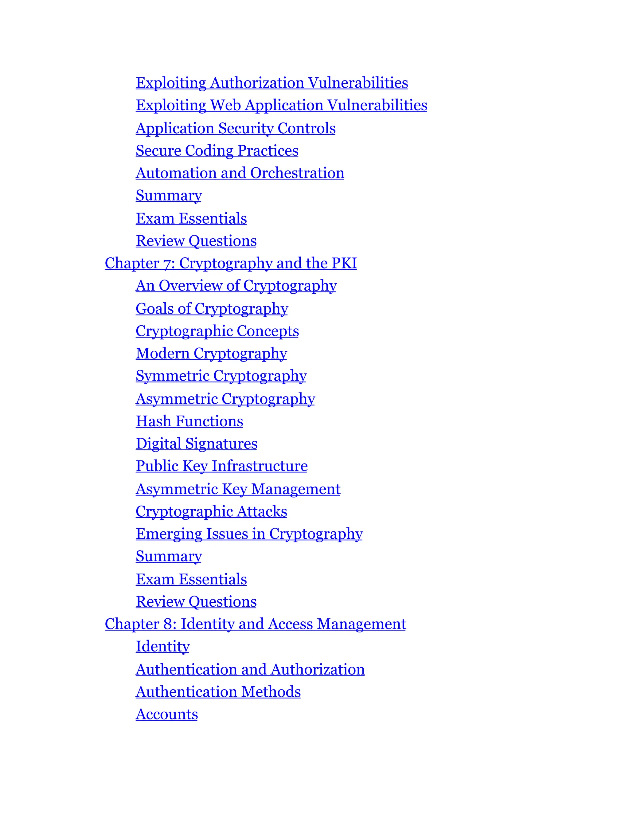 Exploiting Authorization Vulnerabilities
Exploiting Web Application Vulnerabilities
Application Security Controls
Secure Coding Practices
Automation and Orchestration
Summary
Exam Essentials
Review Questions
Chapter 7: Cryptography and the PKI
An Overview of Cryptography
Goals of Cryptography
Cryptographic Concepts
Modern Cryptography
Symmetric Cryptography
Asymmetric Cryptography
Hash Functions
Digital Signatures
Public Key Infrastructure
Asymmetric Key Management
Cryptographic Attacks
Emerging Issues in Cryptography
Summary
Exam Essentials
Review Questions
Chapter 8: Identity and Access Management
Identity
Authentication and Authorization
Authentication Methods
Accounts
 