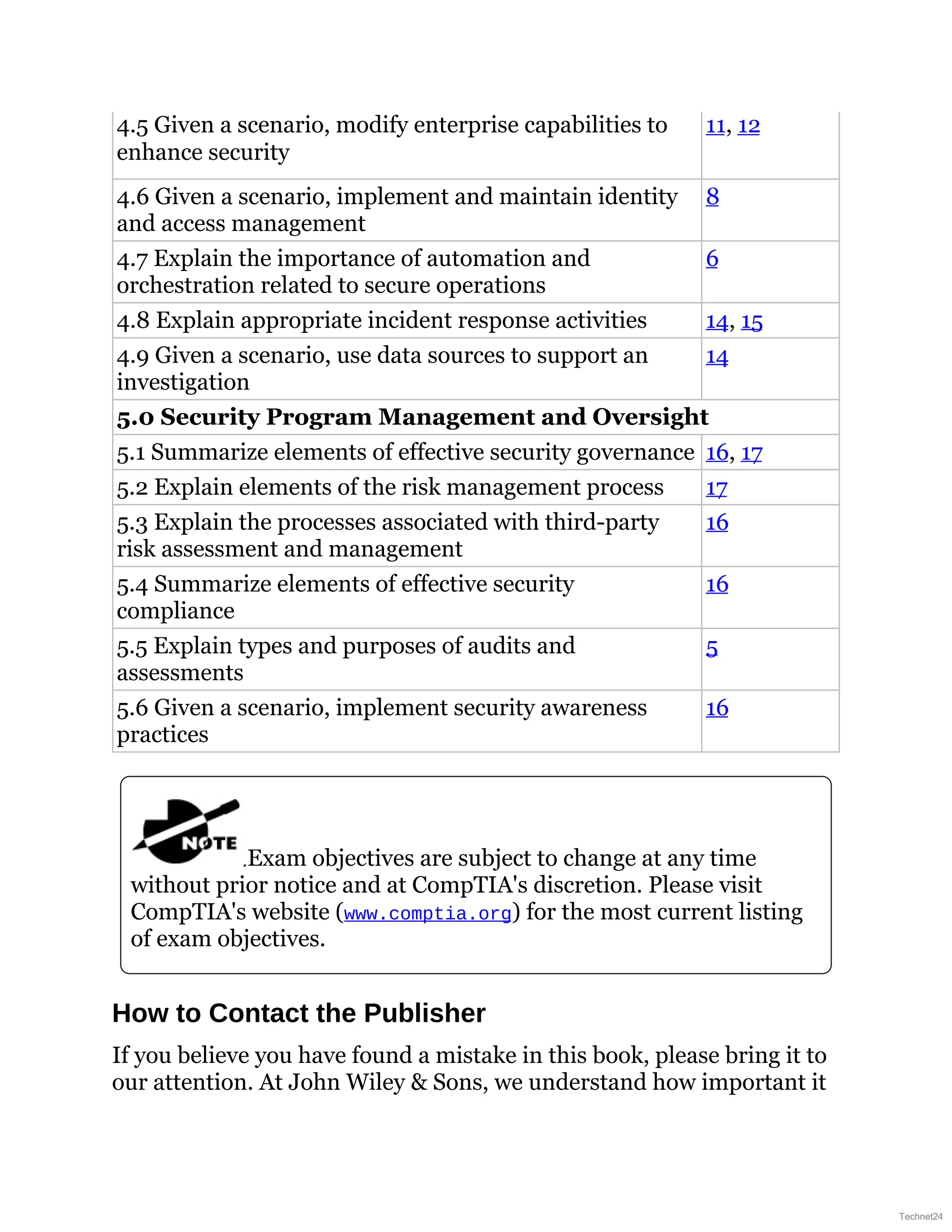 4.5 Given a scenario, modify enterprise capabilities to
enhance security
11, 12
4.6 Given a scenario, implement and maintain identity
and access management
8
4.7 Explain the importance of automation and
orchestration related to secure operations
6
4.8 Explain appropriate incident response activities 14, 15
4.9 Given a scenario, use data sources to support an
investigation
14
5.0 Security Program Management and Oversight
5.1 Summarize elements of effective security governance 16, 17
5.2 Explain elements of the risk management process 17
5.3 Explain the processes associated with third-party
risk assessment and management
16
5.4 Summarize elements of effective security
compliance
16
5.5 Explain types and purposes of audits and
assessments
5
5.6 Given a scenario, implement security awareness
practices
16
Exam objectives are subject to change at any time
without prior notice and at CompTIA's discretion. Please visit
CompTIA's website (www.comptia.org) for the most current listing
of exam objectives.
How to Contact the Publisher
If you believe you have found a mistake in this book, please bring it to
our attention. At John Wiley & Sons, we understand how important it
Technet24
 