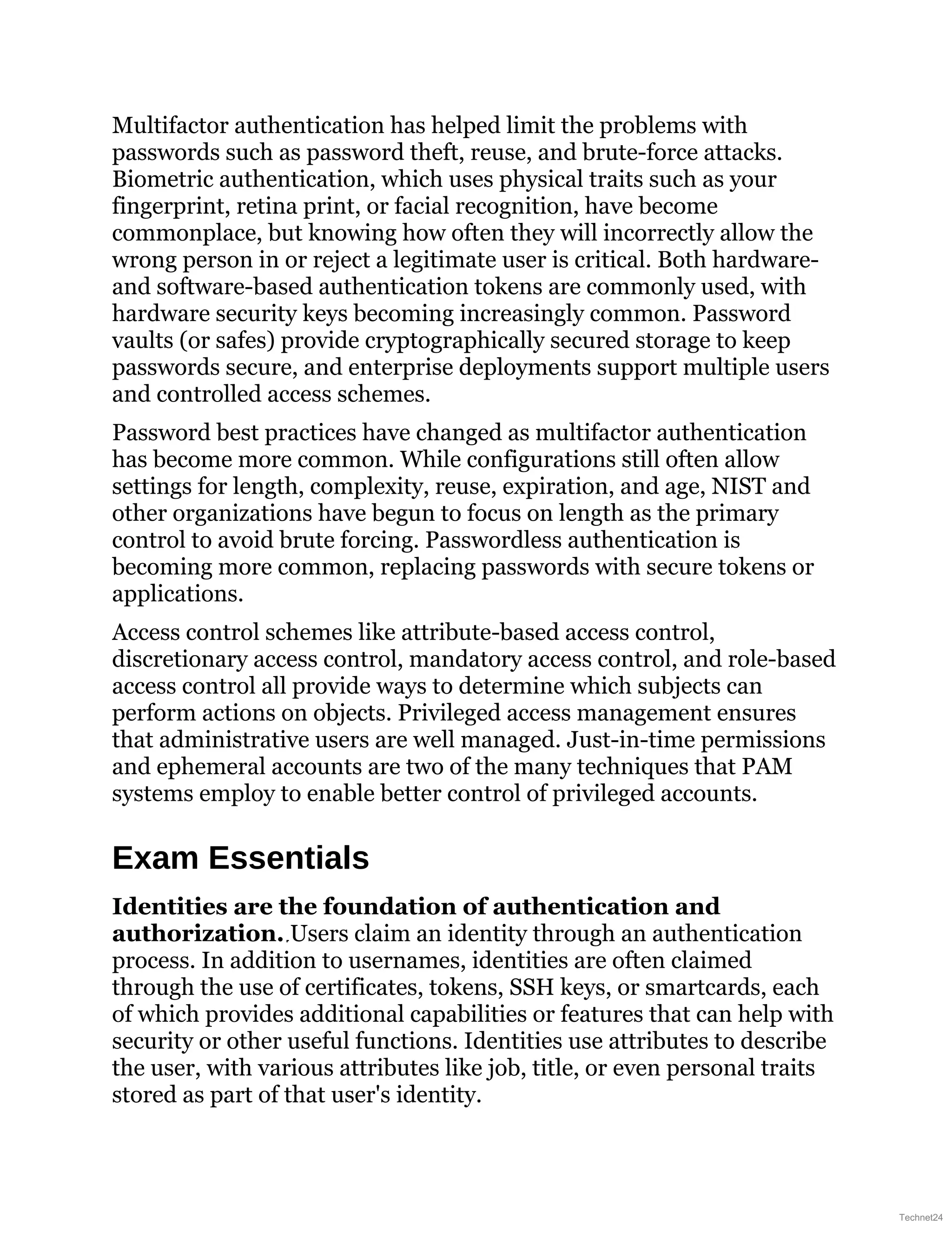 Multifactor authentication has helped limit the problems with
passwords such as password theft, reuse, and brute-force attacks.
Biometric authentication, which uses physical traits such as your
fingerprint, retina print, or facial recognition, have become
commonplace, but knowing how often they will incorrectly allow the
wrong person in or reject a legitimate user is critical. Both hardware-
and software-based authentication tokens are commonly used, with
hardware security keys becoming increasingly common. Password
vaults (or safes) provide cryptographically secured storage to keep
passwords secure, and enterprise deployments support multiple users
and controlled access schemes.
Password best practices have changed as multifactor authentication
has become more common. While configurations still often allow
settings for length, complexity, reuse, expiration, and age, NIST and
other organizations have begun to focus on length as the primary
control to avoid brute forcing. Passwordless authentication is
becoming more common, replacing passwords with secure tokens or
applications.
Access control schemes like attribute-based access control,
discretionary access control, mandatory access control, and role-based
access control all provide ways to determine which subjects can
perform actions on objects. Privileged access management ensures
that administrative users are well managed. Just-in-time permissions
and ephemeral accounts are two of the many techniques that PAM
systems employ to enable better control of privileged accounts.
Exam Essentials
Identities are the foundation of authentication and
authorization. Users claim an identity through an authentication
process. In addition to usernames, identities are often claimed
through the use of certificates, tokens, SSH keys, or smartcards, each
of which provides additional capabilities or features that can help with
security or other useful functions. Identities use attributes to describe
the user, with various attributes like job, title, or even personal traits
stored as part of that user's identity.
Technet24
 